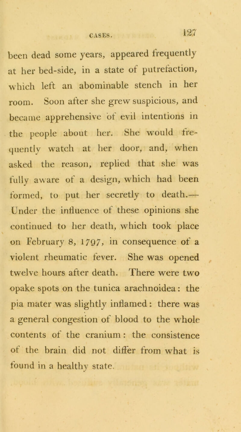 been dead some years, appeared frequently at her bed-side, in a state of putrefaction, which left an abominable stench in her room. Soon after she grew suspicious, and became apprehensive of evil intentions in the people about her. She wmuld fre- quently w^atch at her door, and, when asked the reason, replied that she was fully aware of a design, which had been formed, to put her secretly to death.— Under the influence of these opinions she continued to her death, which took place on February 8, 1797, in consequence of a violent rheumatic fever. She was opened twelve hours after death. There were two opake spots on the tunica arachnoidea: the pia mater was slightly inflamed: there was a general congestion of blood to the whole I contents of the cranium: the consistence of the brain did not differ from what is found in a healthy state.