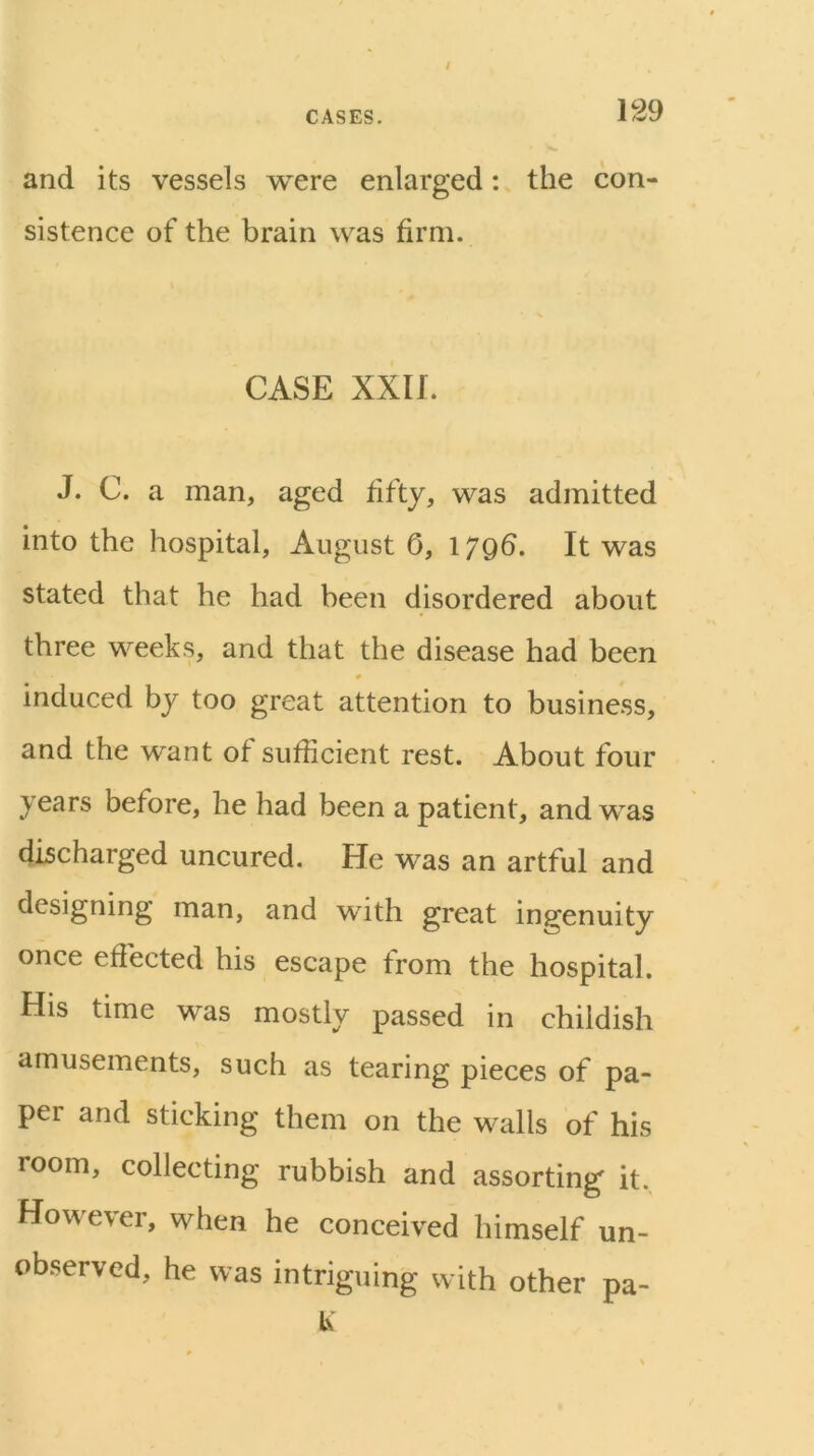 and its vessels were enlarged: the con- sistence of the brain was firm. CASE XXII. J. C. a man, aged fifty, was admitted into the hospital, August 0, 17Qfi. It was stated that he had been disordered about three weeks, and that the disease had been 0 induced by too great attention to business, and the want of sufficient rest. About four years before, he had been a patient, and was discharged uncured. He was an artful and designing man, and with great ingenuity once effected his escape from the hospital. His time was mostly passed in childish amusements, such as tearing pieces of pa- per and sticking them on the walls of his room, collecting rubbish and assorting it. However, when he conceived himself un- observed, he was intriguing with other pa- K