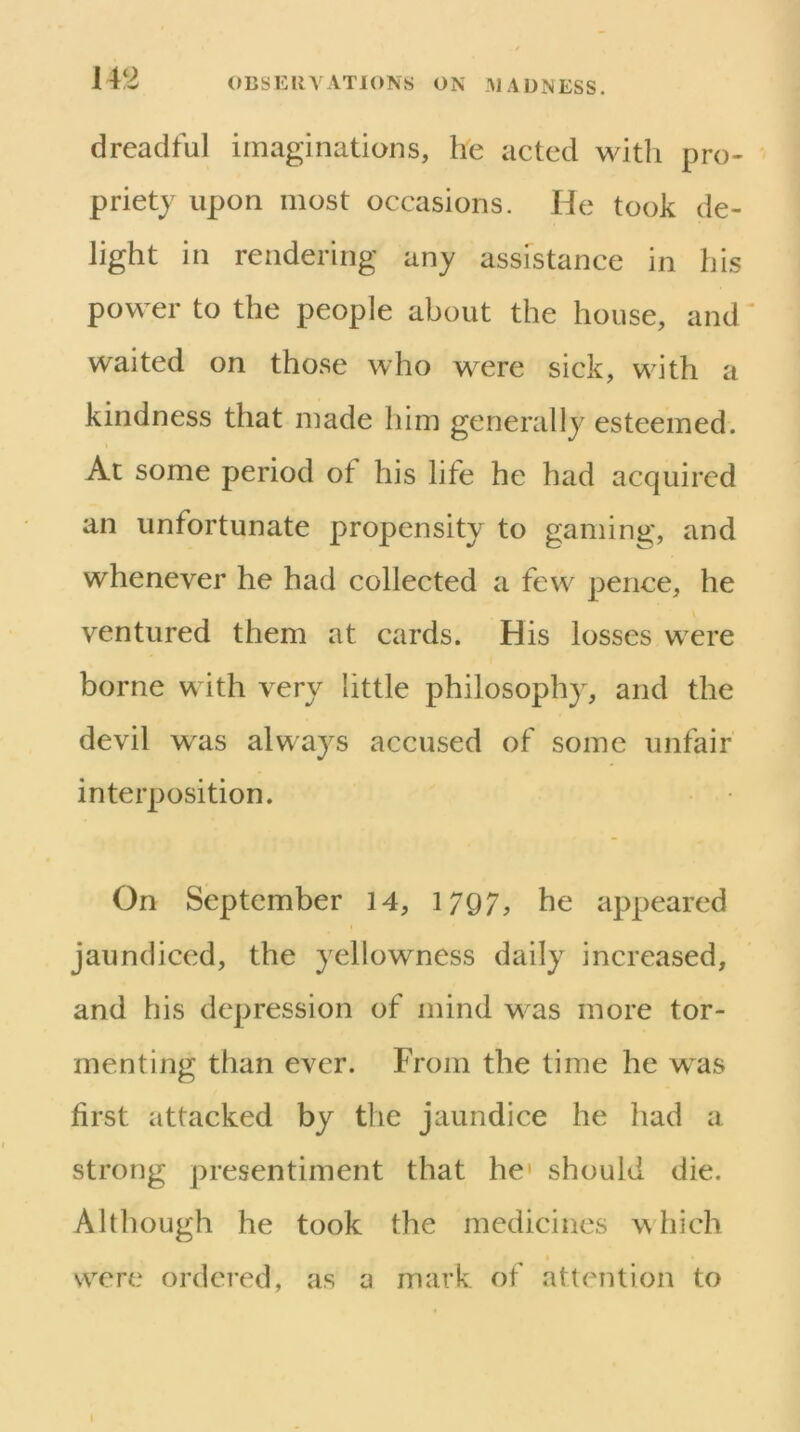 dreadful imaginations, he acted with pro- priety upon most occasions. He took de- light in rendering any assistance in his power to the people about the house, and ^ waited on those who were sick, with a kindness that made him generally esteemed. Ac some period of his life he had acquired an unfortunate propensity to gaming, and whenever he had collected a few pence, he ventured them at cards. His losses were borne with very little philosophy, and the devil was always accused of some unfair interposition. On September 14, 1797, he appeared jaundiced, the yellowness daily increased, and his depression of mind was more tor- menting than ever. From the time he was first attacked by the jaundice he had a strong presentiment that he' should die. Although he took the medicines w hich were ordered, as a mark of attention to