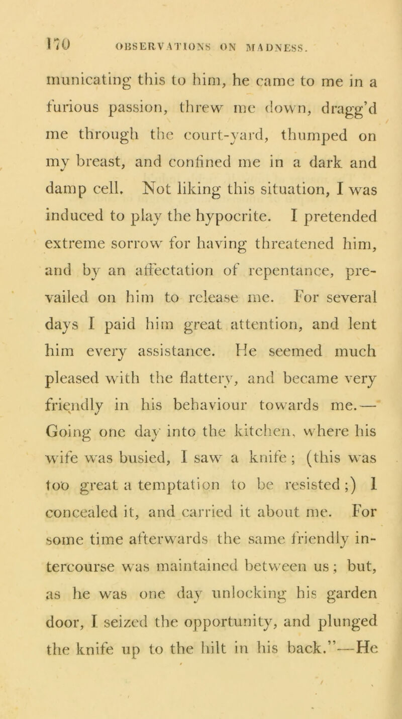 I'lO iiiunicating this to him, he came to me in a furious passion, threw me down, dragg’d me through the court-yard, thumped on my breast, and conlined me in a dark and damp cell. Not liking this situation, I was induced to play the hypocrite. I pretended extreme sorrow for having threatened him, and by an atiectation of repentance, pre- vailed on him to release me. For several days I paid him great attention, and lent him every assistance. He seemed much pleased with the flattery, and became very friendly in his behaviour towards me.— Going one day into the kitchen, where his wife was busied, I saw a knife ; (this was too great a temptation to be resisted;) 1 concealed it, and carried it about me. For some time afterwards the same friendly in- tercourse was maintained between us ; but, as he was one day unlocking his garden door, I seized the opportunity, and plunged the knife up to the liilt in his back.”—He