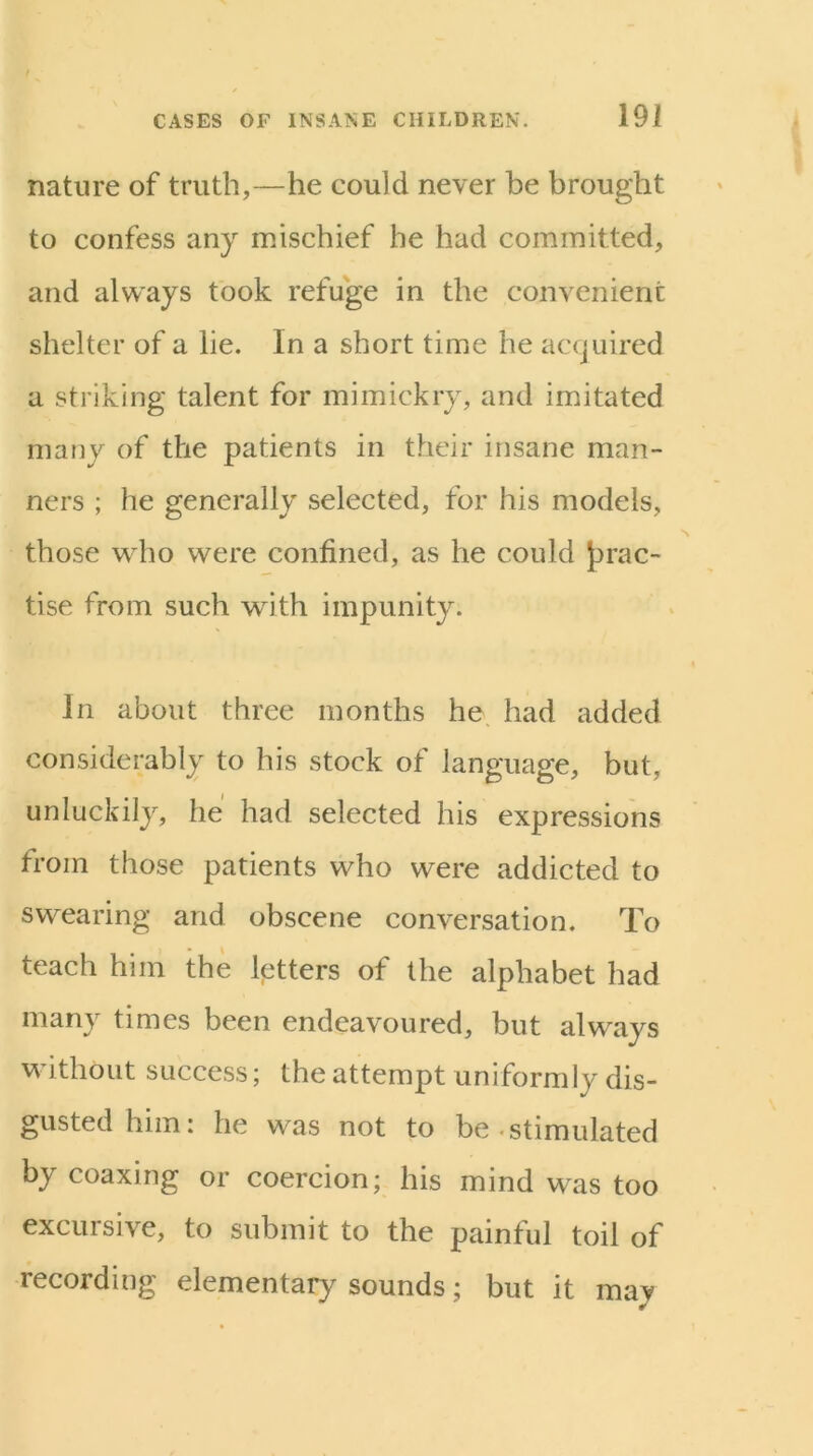 nature of truth,—he could never he brought to confess any mischief he had committed, and always took refuge in the convenient shelter of a lie. In a short time he accjuired a striking talent for mimickry, and imitated many of the patients in their insane man- ners ; he generally selected, for his models, those who were confined, as he could {prac- tise from such with impunity. In about three months he had added considerably to his stock of language, but, unluckily, he had selected his expressions from those patients who were addicted to swearing and obscene conversation. To teach him the letters of the alphabet had many times been endeavoured, but always without success; the attempt uniformly dis- gusted him: he was not to be-stimulated by coaxing or coercion; his mind was too excursive, to submit to the painful toil of recording elementary sounds; but it may