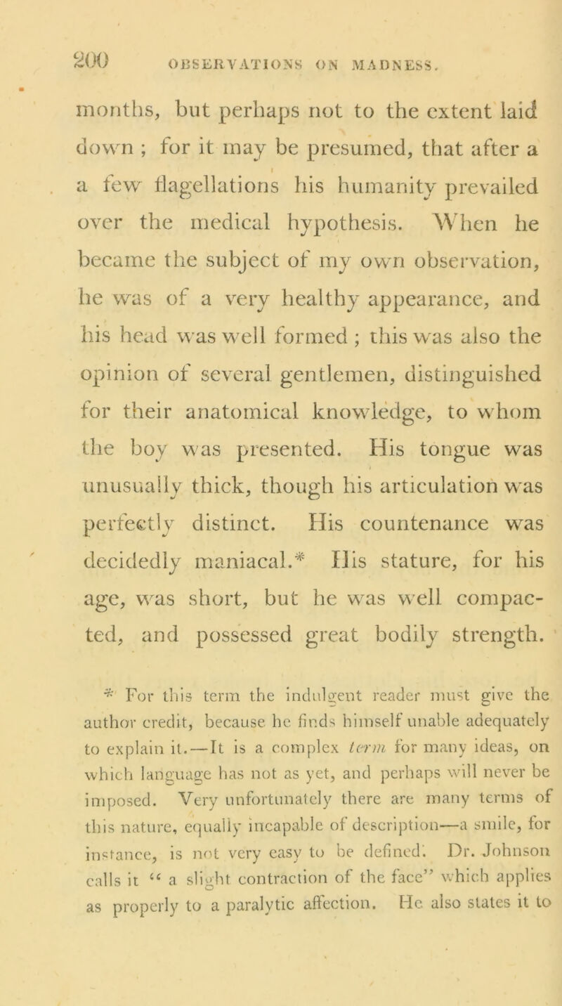 2i)i) months, but perhaps not to the extent laid down ; for it may be presumed, that after a I a few tlagellations his humanity prevailed over the medical hypothesis. When he became the subject of my own observation, he was of a v^ery healthy appearance, and his head was w ell formed ; this was also the opinion of several gentlemen, distinguished for their anatomical knowledge, to whom the boy was presented. His tongue was unusually thick, though his articulation was perfectly distinct. His countenance w^as decidedly maniacal.^' His stature, for his age, was short, but he w^as well compac- ted, and possessed great bodily strength. * For this term the indu1o;eut reader must give the author credit, because he finds himself unable adequately to explain it. — It is a complex icr)n for many ideas, on which language has not as yet, and perhaps will never be imposed. Very unfortunately there are many terms of this nature, equally incapable of description—a smile, for instance, is not very easy to be defined. Dr. Johnson calls it “ a slight contraction of the face” which applies as properly to a paralytic affection. He. also stales it to