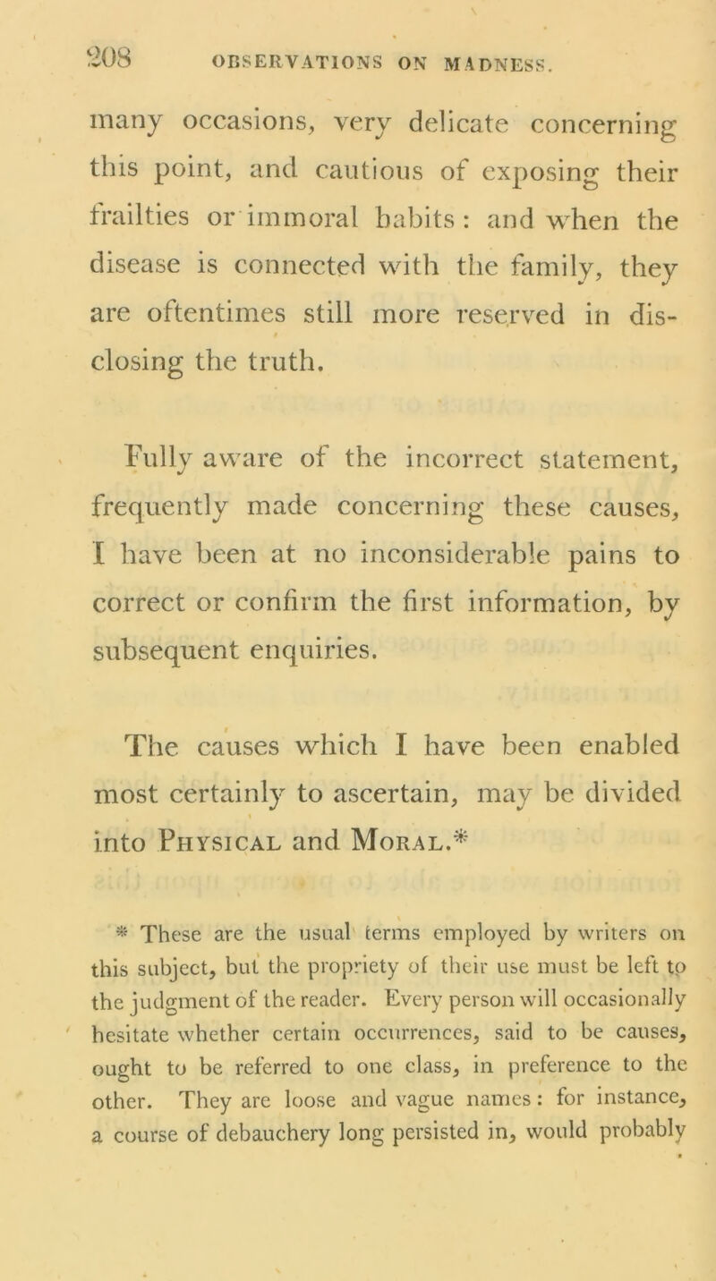 many occasions, very delicate concerning this point, and cautious of exposing their frailties or immoral habits: and when the disease is connected with the family, they are oftentimes still more reserved in dis- closing the truth. Fully aware of the incorrect statement, frequently made concerning these causes, I have been at no inconsiderable pains to correct or confirm the first information, by subsequent enquiries. t The causes which I have been enabled most certainly to ascertain, may be divided into Physical and Moral.^ \ * These are the usuah terms employed by writers on this subject, but the propriety of their use must be left to the judgment of the reader. Every person will occasionally hesitate whether certain occurrences, said to be causes, ought to be referred to one class, in preference to the other. They are loose and vague names: for instance, a course of debauchery long persisted in, would probably