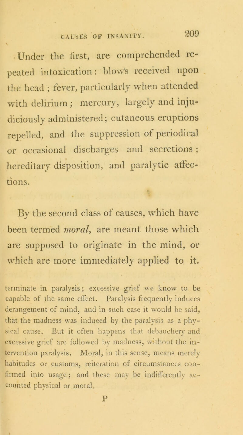 ' Under the first, are comprehended re- peated intoxication: blov\’^s received upon . the head ; fever, particularly w'hen attended with delirium ; mercury, largely and inju- diciously administered; cutaneous eruptions repelled, and the suppression of periodical or occasional discharges and secretions ; hereditary disposition, and paralytic affec- tions. Bv the second class of causes, which have been termed moral, are meant those which are supposed to originate in the mind, or which are more immediately applied to it. terminate in paralysis; excessive grief vve know to be capable of the same effect. Paralysis frequently induces derangement of mind, and in such case it would be said, that the madness was induced by the paralysis as a phy- sical cause. But it often happens that debauchery and excessive grief are followed by madness, without the in- tervention paralysis. Moral, in this sense, means merely habitudes or customs, reiteration of circumstances con- firmed into usage; and these may be indifferently ac- counted physical or moral, P