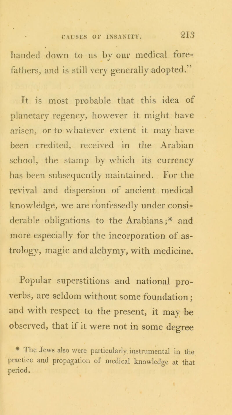 banded down to us by our medical fore- fathers, and is still very generally adopted.” It is most probable that this idea of planetary regency, however it might have arisen, or to whatever extent it may have been credited, received in the Arabian school, the stamp by which its currency has been subsequently maintained. For the revival and dispersion of ancient medical knowledge, we are confessedly under consi- derable obligations to the Arabians and more especially for the incorporation of as- trology, magic andalchymy, with medicine. Popular superstitions and national pro- verbs, are seldom without some foundation; and with respect to the present, it may be observed, that if it were not in some degree I * The Jews also were particularly instrumental in the practice and propagation of medical knowledge at that period.