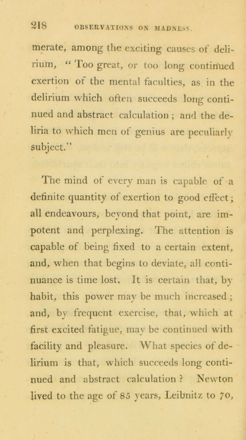 merate, among the exciting causes of deli- rium, '' Too great, or too long continlied exertion of the mental faculties, as in the delirium which often succeeds Ions; conti- nued and abstract calculation ; and the de- liria to which men of genius are peculiarly subject,” The mind of every man is capable of a definite quantity of exertion to good effect; all endeavours, beyond that point, are im- potent and perplexing. The attention is capable of being fixed to a certain extent, and, when that begins to deviate, all conti- nuance is time lost. It is certain that, by habit, this power may be much increased ; and, by frequent exercise, that, which at first excited fatigue, may be continued with facility and pleasure. What species of de- * lirium is that, which succeeds long conti- nued and abstract calculation ? Newton lived to the age of 85 years, Leibnitz to 70,