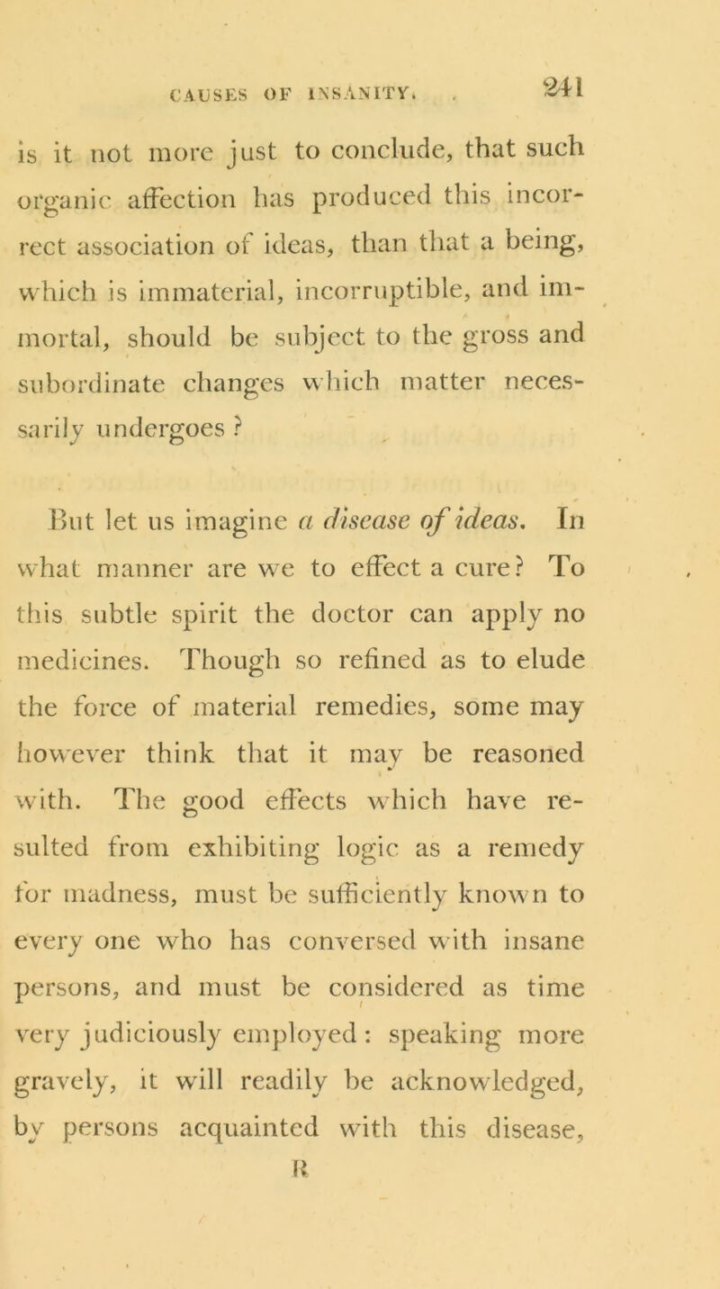 is it not more just to conclude, that such organic affection has produced this incor- rect association of ideas, than that a being, which is immaterial, incorruptible, and im- mortal, should be subject to the gross and subordinate changes which matter neces- sarily undergoes ? But let us imagine a disease of ideas. In what manner are we to effect a cure? To this subtle spirit the doctor can apply no medicines. Though so refined as to elude the force of material remedies, some may however think that it may be reasoned with. The good effects which have re- sulted from exhibiting logic as a remedy for madness, must be sufficiently known to every one who has conversed with insane persons, and must be considered as time very judiciously employed : speaking more gravely, it will readily be acknowledged, by persons acquainted with this disease, M