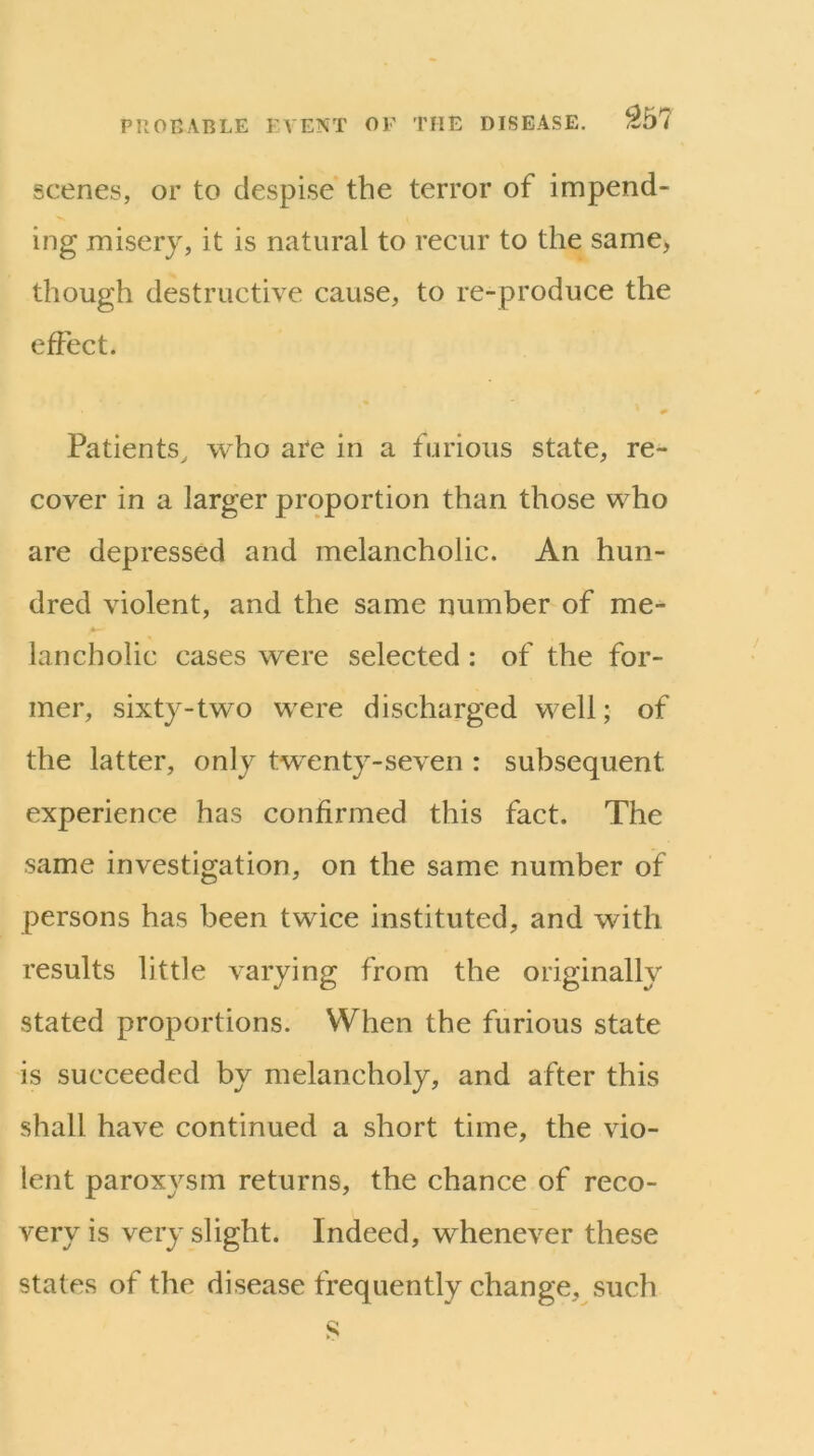 scenes, or to despise the terror of impend- ing misery, it is natural to recur to the same, though destructive cause, to re-produce the effect. Patients^ who are in a furious state, re- cover in a larger proportion than those who are depressed and melancholic. An hun- dred violent, and the same number of me- lancholic cases were selected : of the for- mer, sixty-two were discharged well; of the latter, only tw^enty-seven : subsequent experience has confirmed this fact. The same investigation, on the same number of persons has been twice instituted, and with results little varying from the originally stated proportions. When the furious state is succeeded by melancholy, and after this shall have continued a short time, the vio- lent paroxysm returns, the chance of reco- very is very slight. Indeed, whenever these states of the disease frequently change, such