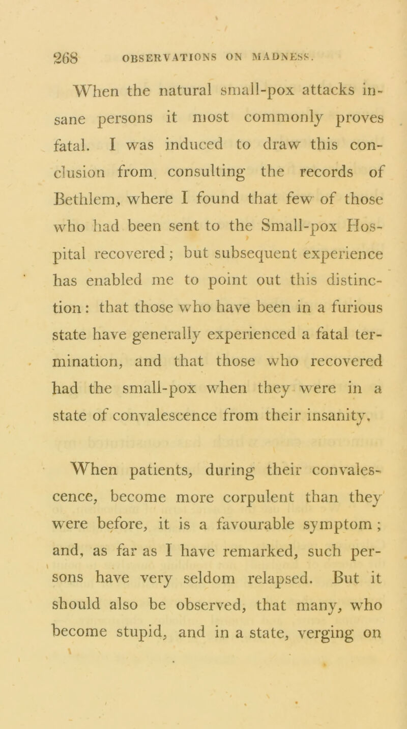 When the natural small-pox attacks in- sane persons it most commonly proves fatal. I was induced to draw this con- clusion from, consulting the records of Bethlem., where I found that few of those w^ho had been sent to the Small-pox Hos- pital recovered ; but subsequent experience has enabled me to point out this distinc- tion : that those who have been in a furious state have generally experienced a fatal ter- mination, and that those who recovered had the small-pox when they were in a state of convalescence from their insanity. When patients, during their convales- cence, become more corpulent than they were before, it is a favourable symptom ; and, as far as I have remarked, such per- sons have very seldom relapsed. But it should also be observed, that many, w^ho become stupid, and in a state, verging on