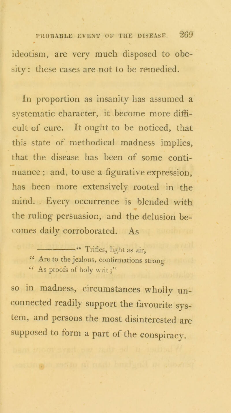 ideotism, are very much disposed to obe- sity: these cases are not to be remedied. In proportion as insanity has assumed a systematic character, it become more diffi- cult of cure. It ought to be noticed, that this state of methodical madness implies, that the disease has been of some conti- nuance ; and, to use a figurative expression, has been more extensively rooted in the mind. . Every occurrence is blended with the ruling persuasion, and the delusion be- comes daily corroborated. As “ Trifles, light as air, ‘‘ Are to the jealous, confiriiiations strong “ As proofs of holy writ;’' SO in madness, circumstances wholly un- connected readily support the favourite sys- tem, and persons the most disinterested are supposed to form a part of the conspiraev.