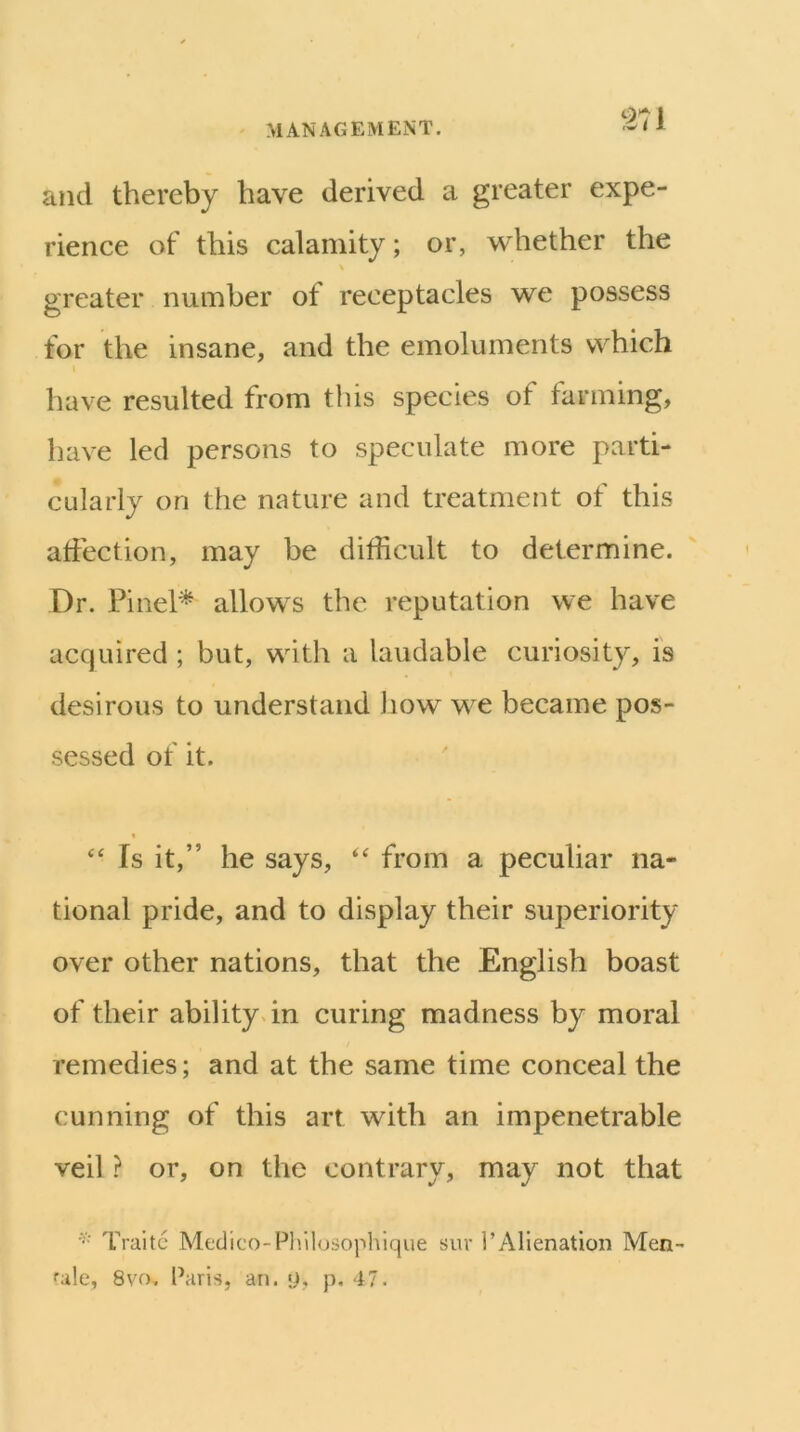 and thereby have derived a greater expe- rience of this calamity; or, whether the \ greater number of receptacles we possess for the insane, and the emoluments which have resulted from this species of farming, have led persons to speculate more parti- cularly on the nature and treatment of this affection, may be difficult to determine. Dr. Pinel^ allows the reputation we have acquired ; but, with a laudable curiosity, is desirous to understand how we became pos- sessed of it. « Is it,” he says, ‘‘ from a peculiar na- tional pride, and to display their superiority over other nations, that the English boast of their abilitydn curing madness by moral remedies; and at the same time conceal the cunning of this art with an impenetrable veil ? or, on the contrary, may not that Traitc Medico-Pliilosophique sur 1’Alienation Men- 8vo, I’aris, an. p, p, 47.