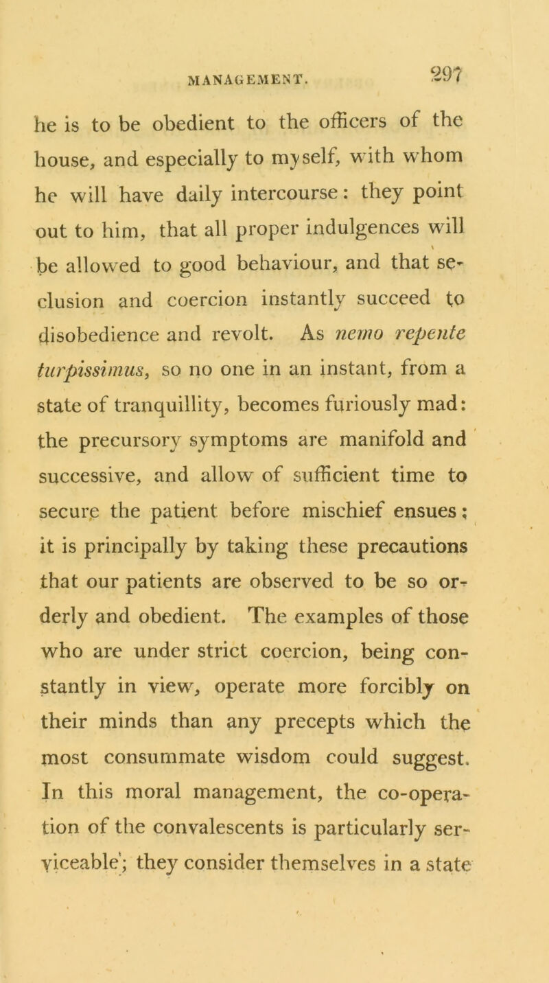 he is to be obedient to the officers of the house, and especially to m}'self, with whom he will have daily intercourse: they point out to him, that all proper indulgences will be allowed to good behaviour, and that se- clusion and coercion instantly succeed to disobedience and revolt. As nemo repente turpissinius, so no one in an instant, from a state of tranquillity, becomes furiously mad: the precursory symptoms are manifold and successive, and allow of sufficient time to secur.e the patient before mischief ensues; it is principally by taking these precautions that our patients are observed to be so or^ derly and obedient. The examples of those who are under strict coercion, being con- stantly in view^, operate more forcibly on their minds than any precepts which the most consummate wisdom could suggest. In this moral management, the co-opera- tion of the convalescents is particularly ser- viceable'; they consider themselves in a state