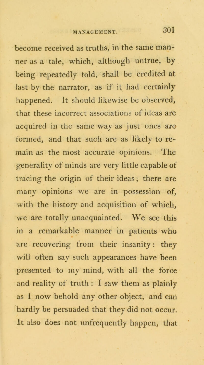 become received as truths, in the same man- ner as a tale, which, although untrue, by being repeatedly told, shall be credited at last by the narrator, as if it had certainly liappened. It should likewise be observed, f that these incorrect associations of ideas are acquired in the same way as just ones are formed, and that such are as likely to re- main as the most accurate opinions. The generality of minds are very little capable of tracing the origin of their ideas; there are many opinions we are in possession of, with the history and acquisition of which, we are totally unacquainted. We see this in a remarkable manner in patients who * 1 are recovering from their insanity: they will often say such appearances have been presented to my mind, with all the force • and reality of truth : I saw them as plainly as I now behold any other object, and can hardly be persuaded that they did not occur. It also does not unfrequently happen, that