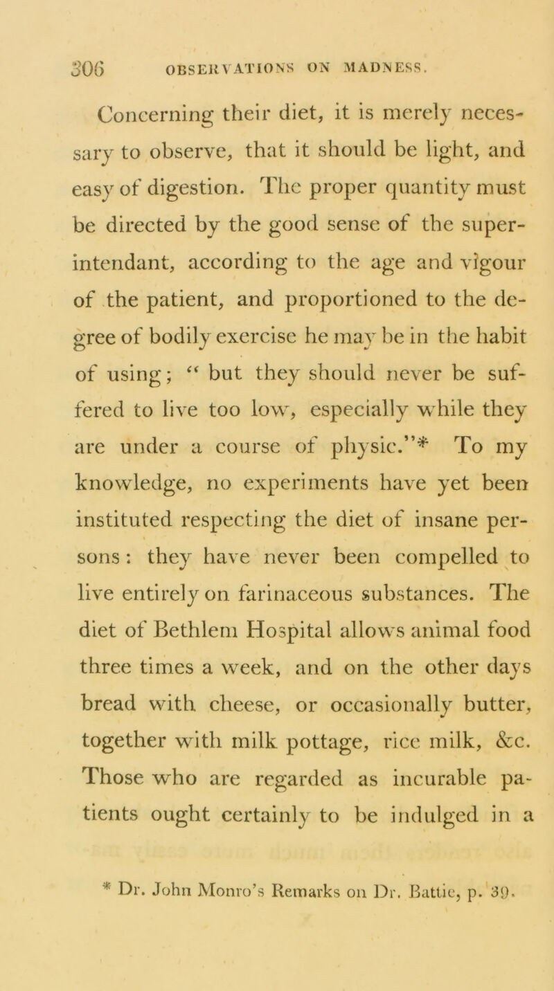 Concerning their diet, it is merely neces- sary to observe, that it should be light, and easy of digestion. The proper quantity must be directed by the good sense of the super- intendant, according to the age and vigour of the patient, and proportioned to the de- gree of bodily exercise he may be in the habit of using; but they should never be suf- fered to live too low, especially while they are under a course of physic.”^ To my knowledge, no experiments have yet been instituted respecting the diet of insane per- sons : they have never been compelled to live entirely on farinaceous substances. The diet of Bethlem Hospital allows animal food three times a week, and on the other days bread with cheese, or occasionally butter, together with milk pottage, rice milk, &c. Those who are regarded as incurable pa- tients ought certainly to be indulged in a * Dr. John Monro’s Remarks on Dr. Battle, p.'3<).