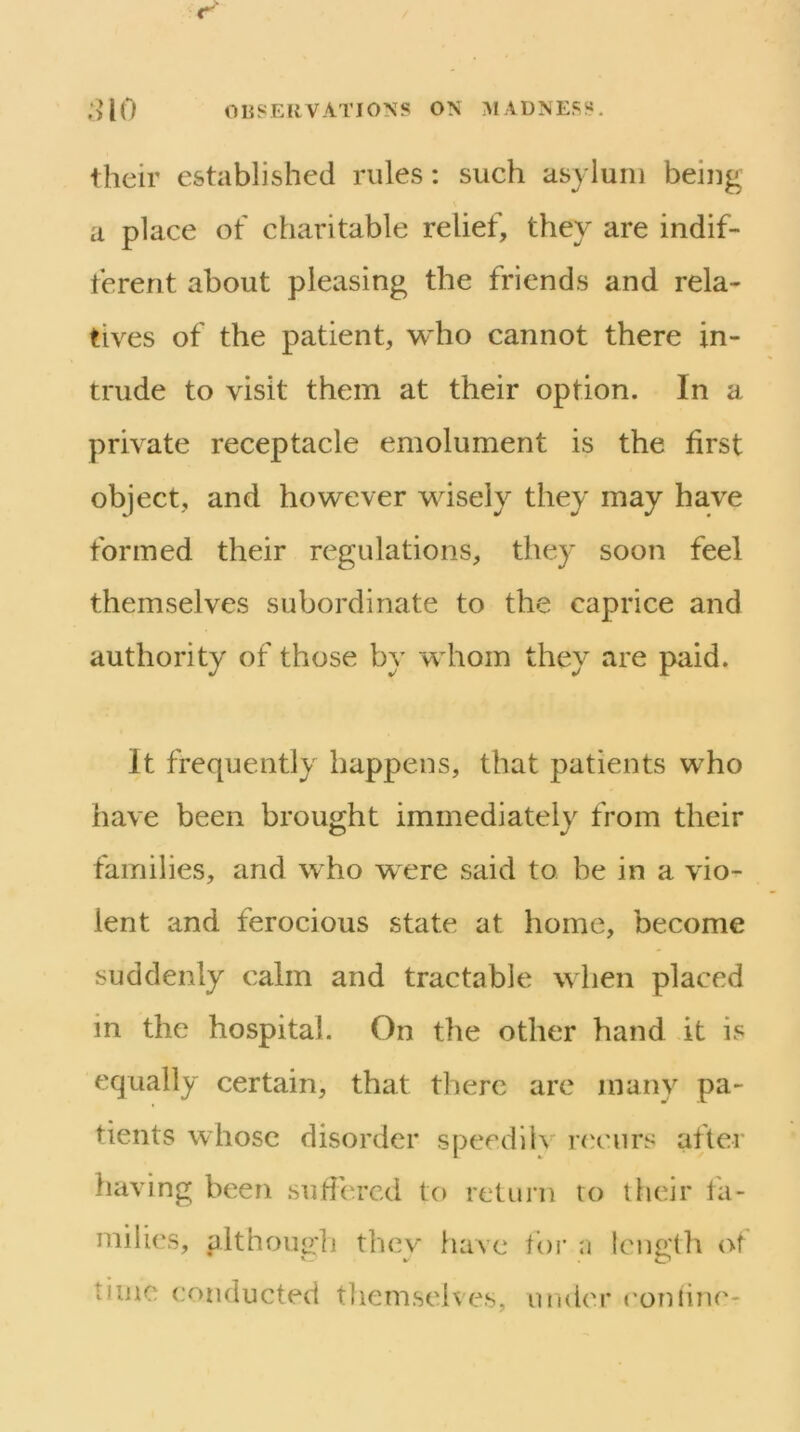 their established rules: such asylum being a place of charitable relief, they are indif- ferent about pleasing the friends and rela- tives of the patient, who cannot there in- trude to visit them at their option. In a private receptacle emolument is the first object, and however wisely they may have formed their regulations, they soon feel themselves subordinate to the caprice and authority of those by whom they are paid. It frequently happens, that patients who have been brought immediately from their families, and who were said to be in a vio- lent and ferocious state at home, become suddenly calm and tractable when placed in the hospital. On the other hand it is equally certain, that there are many pa- tients whose disorder speedllv n'curs after having been sufiered to return to their fa- milies, althoui?:h thev have tor n length of time conducted themselves, under ('online-