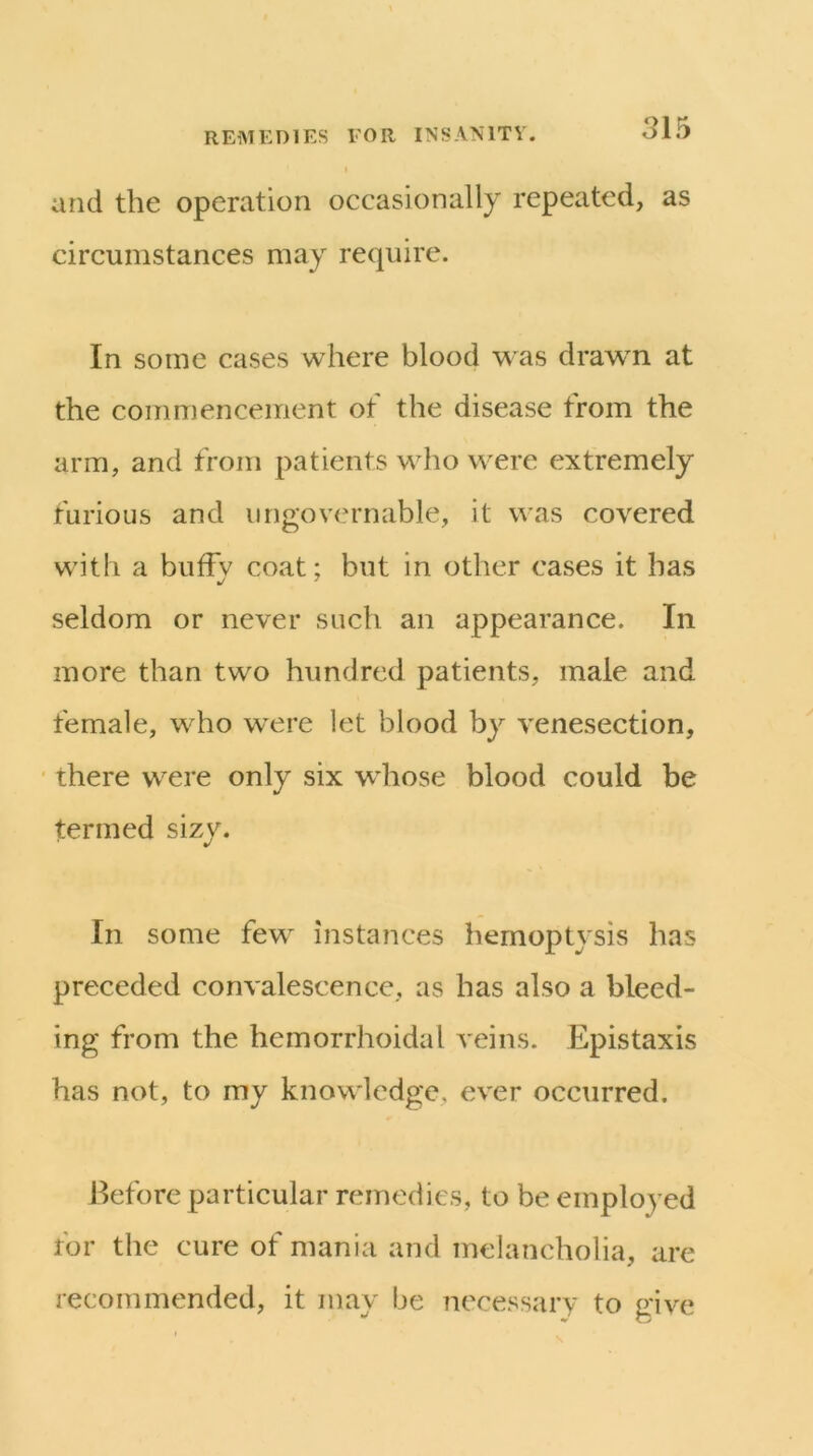 and the operation occasionally repeated, as circumstances may require. In some cases where blood was drawn at the commencement of the disease from the arm, and from patients who were extremely furious and ungovernable, it was covered with a bufFv coat: but in other cases it has •/ ^ seldom or never such an appearance. In more than two hundred patients, male and female, who were let blood by venesection, there were only six whose blood could be termed sizy. In some few instances hemoptysis has preceded convalescence, as has also a bleed- ing from the hemorrhoidal veins. Epistaxis has not, to my knowledge, ever occurred. Before particular remedies, to be employed for the cure of mania and melancholia, are recommended, it may be necessary to give