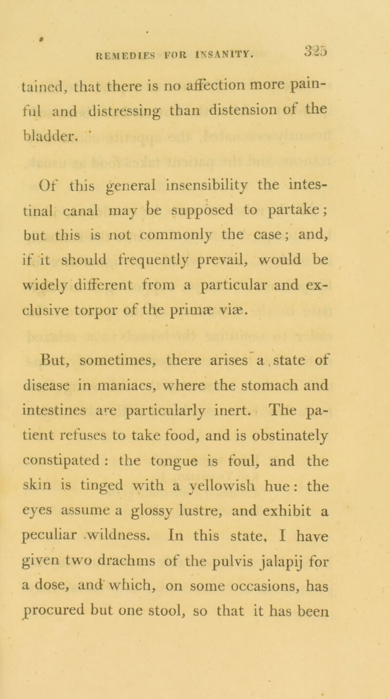 tallied, that there is no affection more pain- ful and distressing than distension of the bladder. Of this general insensibility the intes- tinal canal may be supposed to partake; but this is not commonly the case; and, if it should frequently prevail, would be widely different from a particular and ex- clusive torpor of the primae viae. But, sometimes, there arises a. state of disease in maniacs, where the stomach and intestines a»e particularly inert. The pa- tient refuses to take food, and is obstinately constipated : the tongue is foul, and the skin is tinged with a yellowish hue: the eyes assume a glossy lustre, and exhibit a peculiar .wildness. In this state, I have given two drachms of the pulvis jalapij for a dose, and' which, on some occasions, has procured but one stool, so that it has been