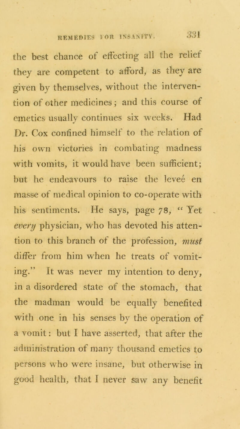 OO I the best chance of effecting all the relief they are competent to afford, as they are given by themselves, without the interven- tion of other medicines ; and this course of emetics usually continues six weeks. Had Dr. Cox confined himself to the relation of his own victories in combating madness with vomits, it would have been sufficient; but he endeavours to raise the levee en masse of medical opinion to co-operate with his sentiments. He says, page 78, Yet every physician, who has devoted his atten- tion to this branch of the profession, must differ from him when he treats of vomit- ing.” It was never my intention to deny, in a disordered state of the stomach, that the madman would be equally benefited with .one in his senses by the operation of a vomit: but I have asserted, that after the administration of many thousand emetics to persons who were insane, but otherwise in good health, that I never saw any benefit