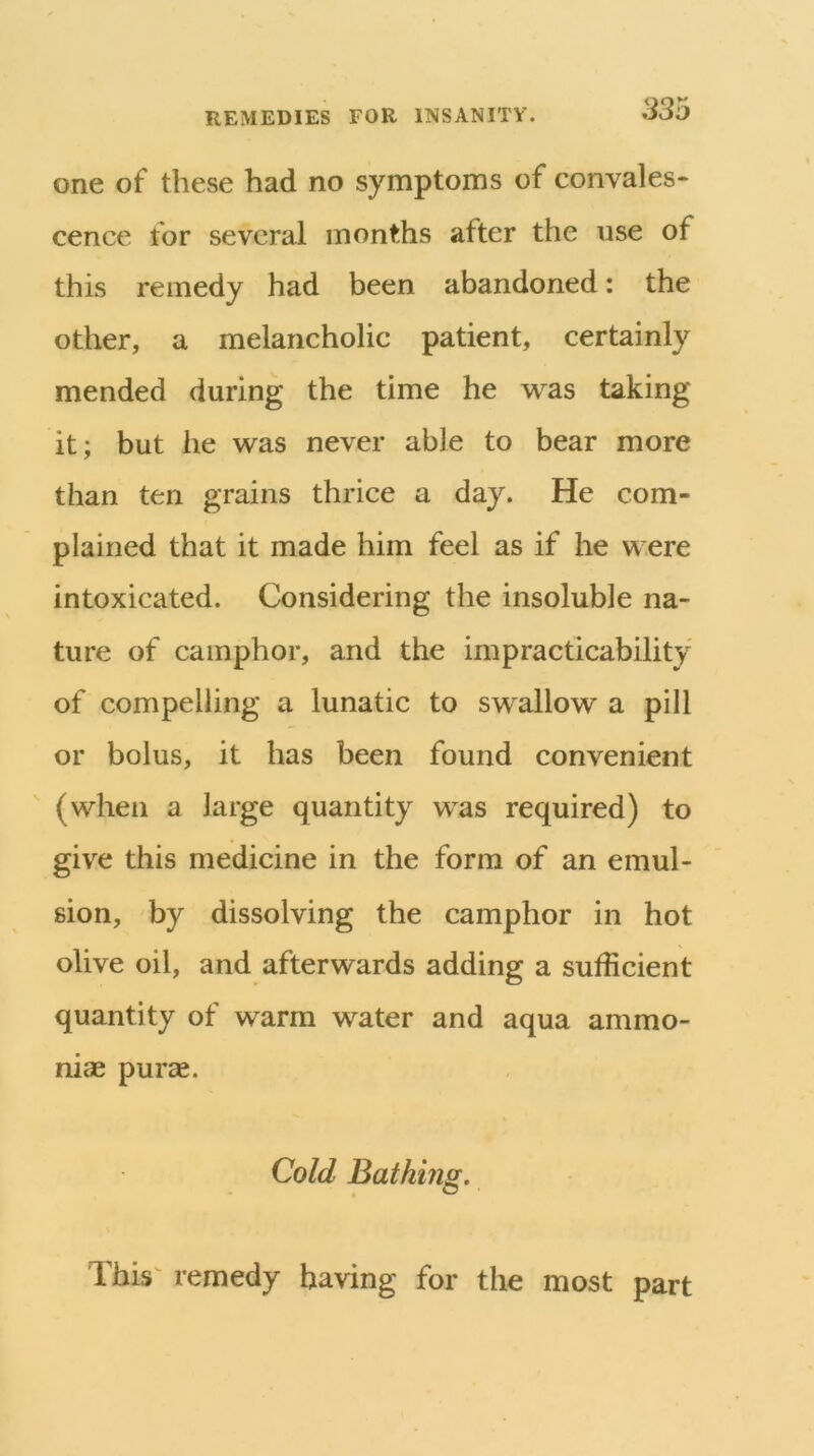 one of these had no symptoms of convales- cence for several months after the use of this remedy had been abandoned: the other, a melancholic patient, certainly mended during the time he was taking it; but he was never able to bear more than ten grains thrice a day. He com- plained that it made him feel as if he were intoxicated. Considering the insoluble na- ture of camphor, and the impracticability of compelling a lunatic to swallow a pill or bolus, it has been found convenient (when a large quantity was required) to give this medicine in the form of an emul- sion, by dissolving the camphor in hot olive oil, and afterwards adding a sufficient quantity of warm water and aqua ammo- niae purae. Cold Bathing. This remedy having for the most part