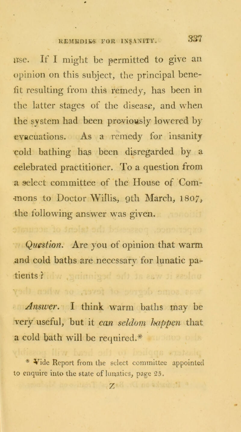 use. If I niiglit be permitted to give an opinion on this subject, the principal bene- fit resulting from this remedy, has been in the latter stages of the disease, and when the system had been previously lowered by evacuations. As a remedy for insanity cold bathing has been disregarded by a celebrated practitioner. To a question from a select committee of the House of Com- •mons to Doctor Willis, 9th March, I807, the following answer was given. Question. Are you of opinion that warm and cold baths are necessary for lunatic pa- tients ? Answer. I think warm baths may be very useful, but it can seldom Ixippen that a cold bath will be required.*' * Vide Report from the select committee appointed to enquire into the state of lunatics, pag:e 25. Z