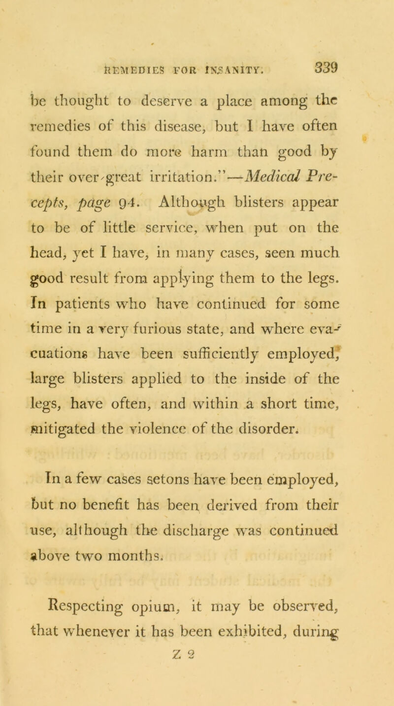 be thought to deserve a place among the remedies of this disease, but 1 liaA^e often found them do more harm than good by their over-great irritation.”—Medical Pre- cepts, page 94. Although blisters appear to be of little service, when put on the head, yet I have, in many cases, seen much good result from applying them to the legs. In patients who have continued for some time in a very furious state, and where eva-' cuationg have been sufficiently employed* large blisters applied to the inside of the legs, have often, and within a short time, mitigated the violence of the disorder. In a few cases aetons have been employed, but no benefit has been derived from their use, although the discharge was continued above two months. Respecting opium, it may be observed, that whenever it has been exhibited, during