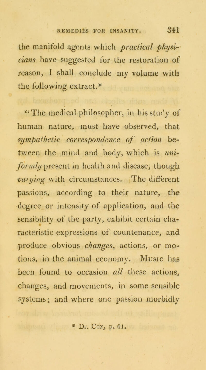 the manifold agents which practical physi^' dans have suggested for the restoration .of reason, I shall conclude my volume with the following extract.^ '‘The medical philosopher, in hisstufy of human nature, must have observed, that sympathetic correspondence of action be- tween the mind and body, which is formly present in health and disease, though varying with circumstances. The different passions, according to their nature, the degree or intensity of application, and the sensibility of the party, exhibit certain cha- racteristic expressions of countenance, and produce obvious changes, actions, or mo- tions, in the animal economy. Music has been found to occasion all these actions, changes, and movements, in some sensible systems; and where one passion morbidly * Dr. Cox, p. 61,