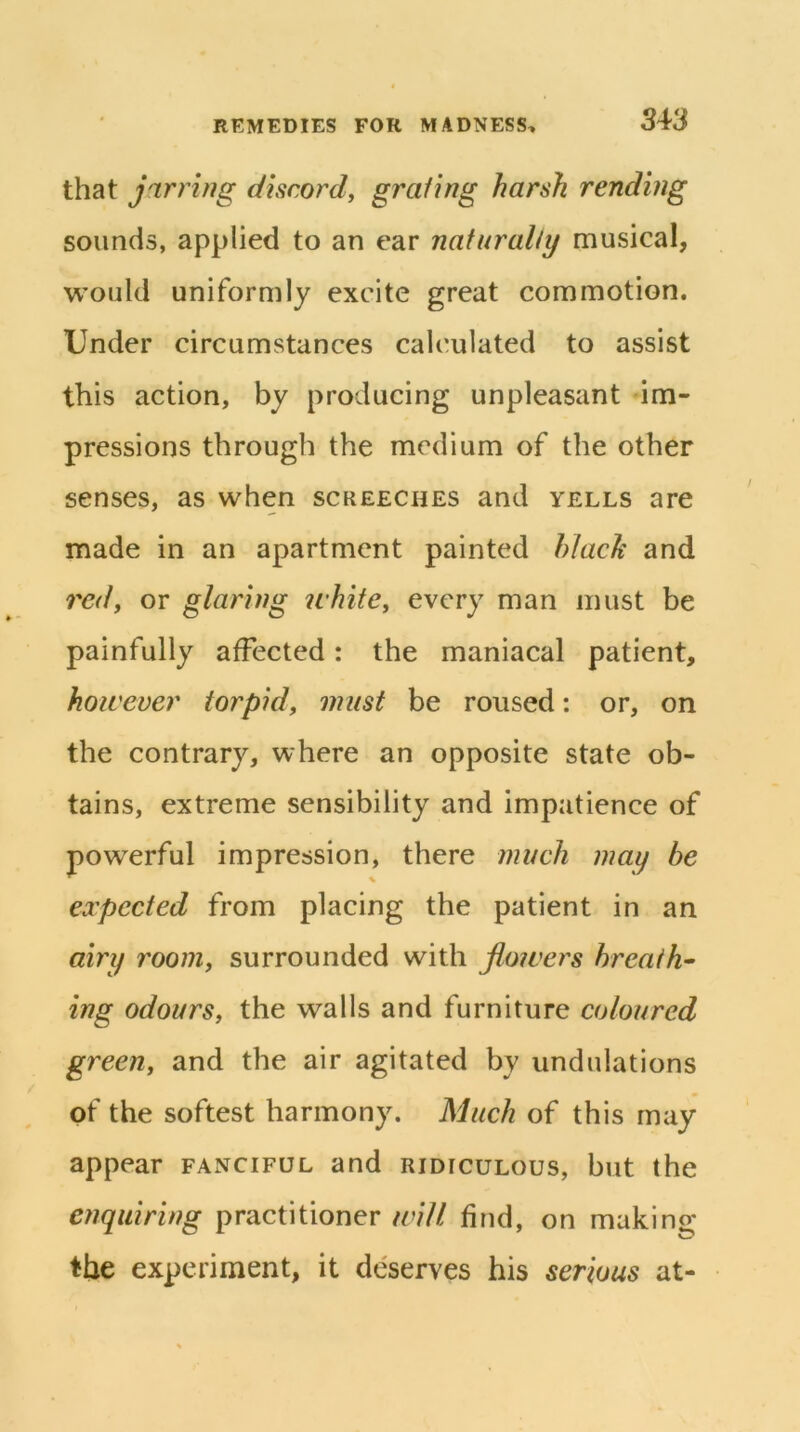 that jarring discordy graiing harsh rending sounds, applied to an ear naturally musical, would uniformly excite great commotion. Under circumstances calculated to assist this action, by producing unpleasant im- pressions through the medium of the other senses, as when screeches and yells are made in an apartment painted hlach and rcdy or glaring ichitCy every man must be painfully affected: the maniacal patient, hoicever torpidy must be roused: or, on the contrary, where an opposite state ob- tains, extreme sensibility and impatience of powerful impression, there much may be eocpected from placing the patient in an airy rooniy surrounded with flowers breath- ing odoursy the walls and furniture coloured greeUy and the air agitated by undulations of the softest harmony. Much of this may appear fanciful and ridiculous, but the enquiring practitioner will find, on making the experiment, it deserves his serious at-