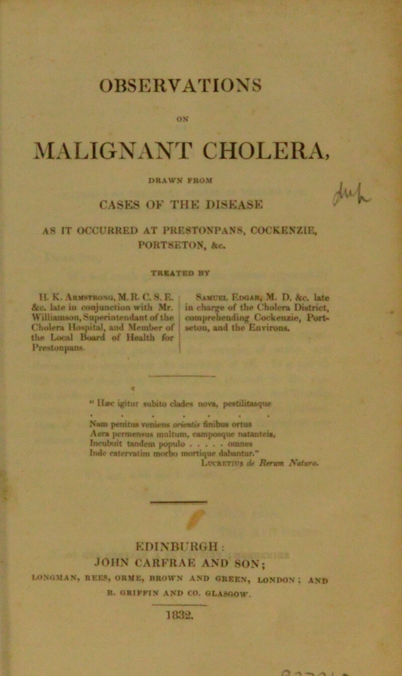 OBSERVATIONS ON MALIGNANT CHOLER.V, DRAWN FROM CASKS OF THK DISEASE AS IT OCCURRED AT PRESTONPANS, COCKENZIE, PORTSETON, Ac, TREATED BY 11. K, Armstsonu, M. R- C, 8. E. Sabccl EtWAR, M. D. kc, Ute kit, LU4* id coojunotioii with Mr. ia chaiw of the (’holera District, WilluunMon,Su|M>rinten<lantofth« , compreQ«udtit|t Cockenrie, Port- Cholera Hospital, and Mrml>er of ! srtua, and the EnriitHM. the Liical Board of liaalth for | I’restonpaiis. *• U«r igitur lubtU) dade« nova, peatilitaaque * • « • « • « Nam penitiw renieiM oritmtU finibut ortua Aera permenaii* multum, nunposqur naUnteis, Inoulnjit tandem populo Fmle catervaltm morbo mortique cUhantur. LrrarnoB tU Rfntm Sttwrs. f-' EDINBURGH: JOHN CARFRAE ANT) SON; I.OMJMAM, REE?, OBME, BROWN AND OREEN, LONDON; AND R. ORIFFIN AND CO. 0LA9OOW.