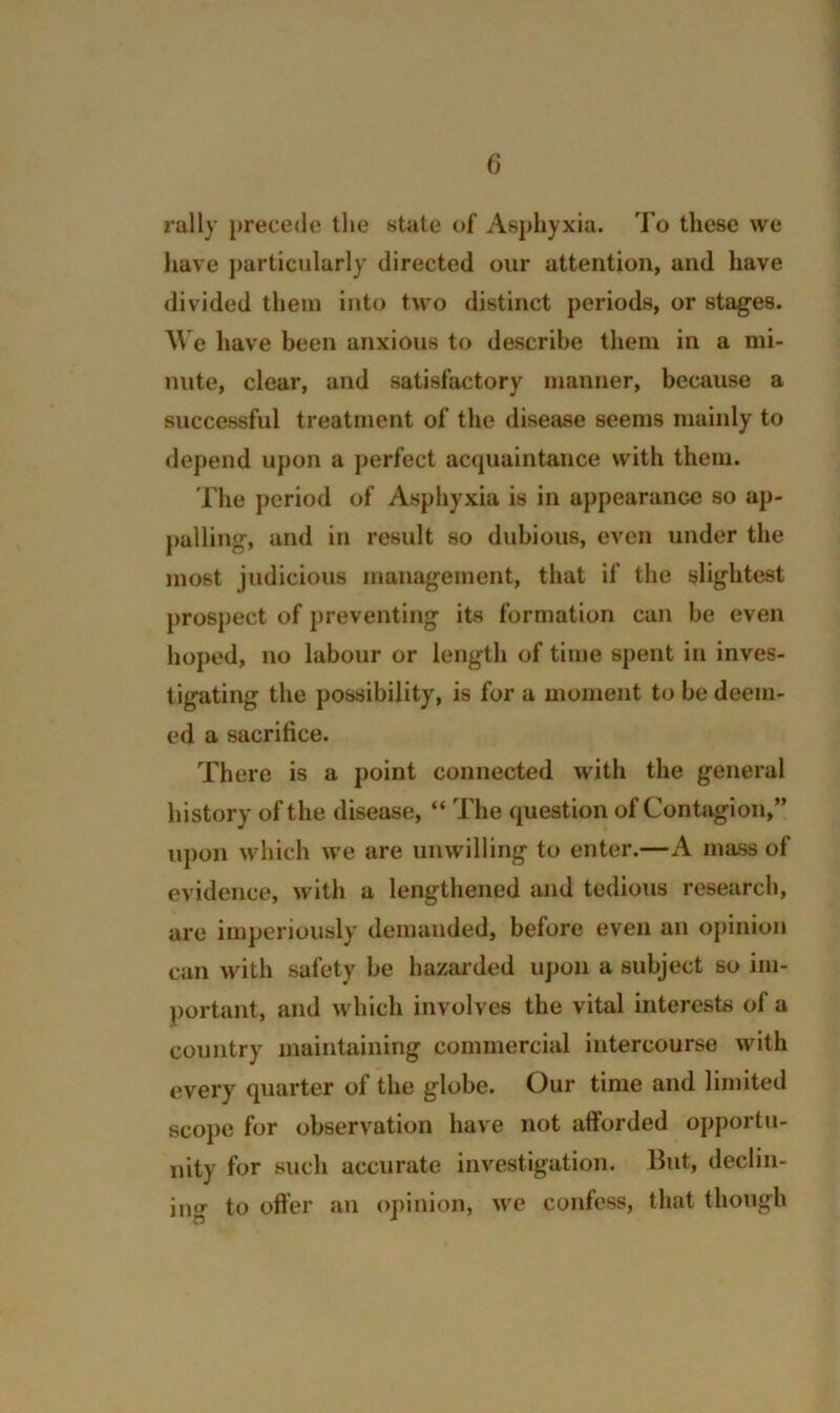 rally precede tlie state of Asphyxia. To these we have particularly directed our attention, and have divided them into two distinct periods, or stages. AVe have been anxious to describe them in a mi- nute, clear, and satisfactory manner, because a successful treatment of the disease seems mainly to depend upon a perfect acquaintance with them. The ])eriod of Asphyxia is in appearance so ap- palling, and in result so dubious, even under the most judicious management, that if the slightest prospect of })reventing its formation can be even hoped, no labour or length of time spent in inves- tigating the possibility, is for a moment to be deem- ed a sacrifice. There is a point connected with the general history of the disease, “ The question of Contagion,” upon which we are unwilling to enter.—A mass of evidence, with a lengthened and tedious research, are imperiously demanded, before even an oj)inion can with safety be hazarded upon a subject so im- portant, and which involves the vital interests of a country maintaining commercial intercourse with every quarter of the globe. Our time and limited scope for observation have not afforded opportu- nity for such accurate investigation. But, declin- ing to offer an opinion, we confess, that though