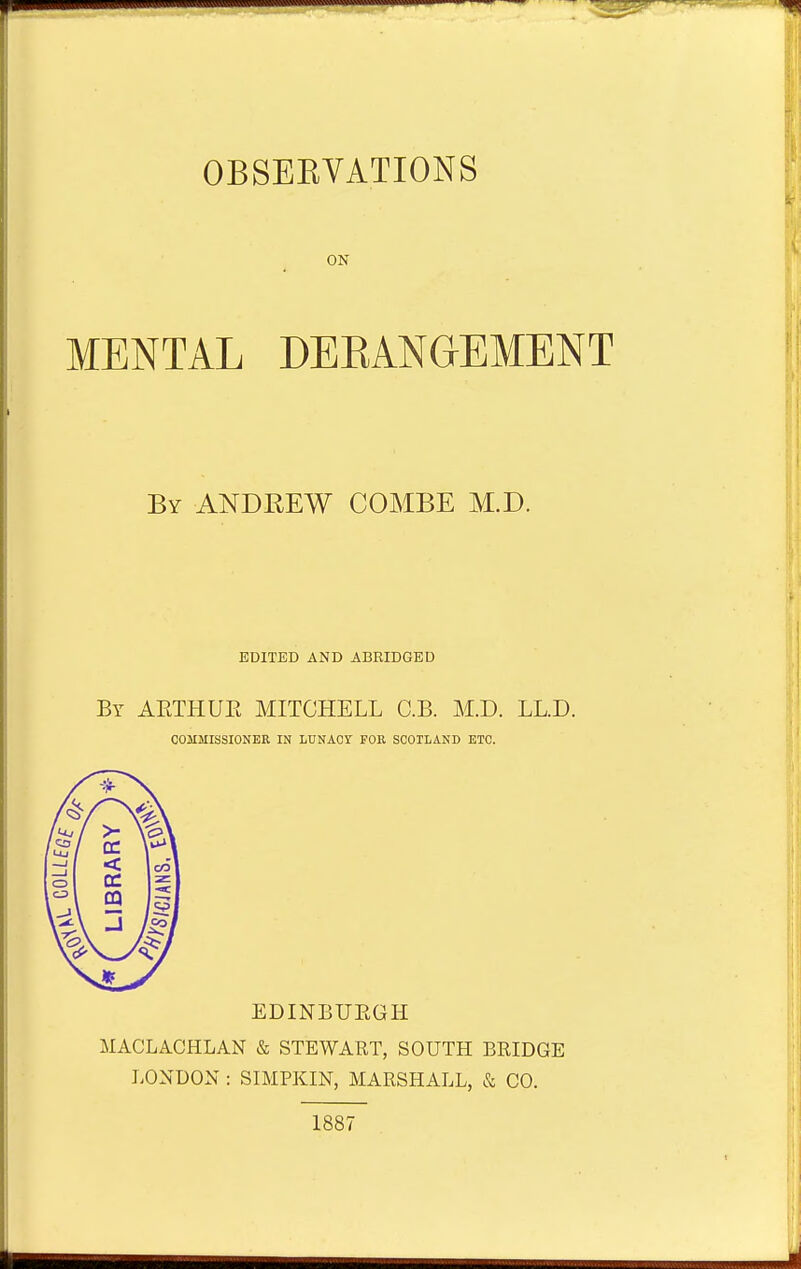 ON MENTAL DEBANGEMENT By ANDREW COMBE M.D. EDITED AND ABRIDGED By AETHUE MITCHELL C.B. M.D. LL.D. COMMISSIONER IN LUNACY FOR SCOTLAND ETC. EDINBUBGH MACLACHLAN & STEWART, SOUTH BRIDGE LONDON : SIMPKIN, MARSHALL, & CO. 1887