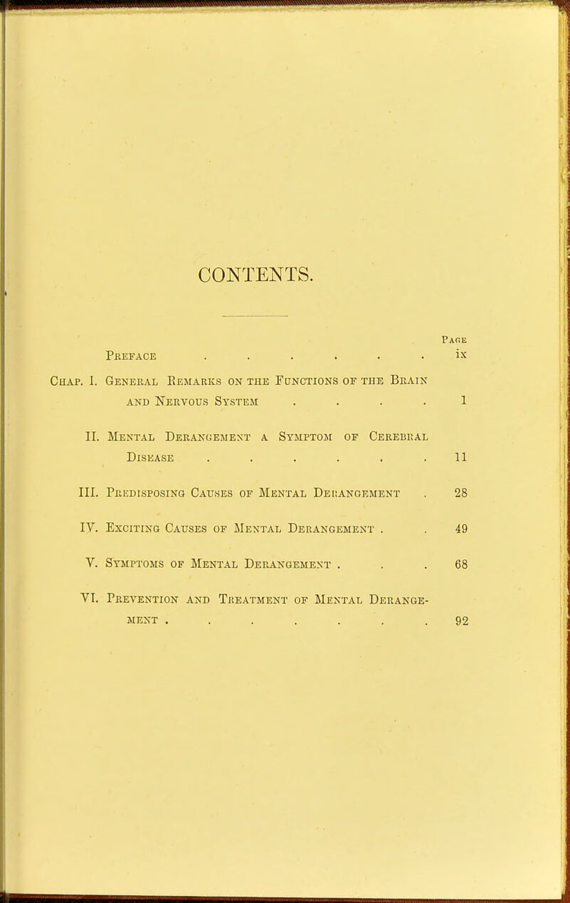 r CONTENTS. Pare Preface . . . . . . ix Chap. I. General Remarks on the Functions of the Brain and Nervous System .... 1 II. Mental Derangement a Symptom of Cerebral Disease . . . . . .11 III. Predisposing Causes of Mental Derangement . 28 IV. Exciting Causes of Mental Derangement . . 49 V. Symptoms of Mental Derangement . . .68 VI. Prevention and Treatment of Mental Derange- ment . . . . . .92