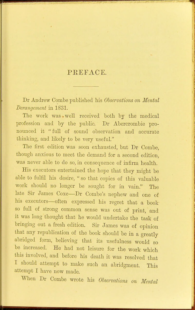 — ■ .JZM PREFACE. Dr Andrew Combe published his Observations on Mental Derangement in 1831. The work was-.well received both by the medical profession and by the public. Dr Abercrombie pro- nounced it full of sound observation and accurate thinking, and likely to be very useful. The first edition was soon exhausted, but Dr Combe, though anxious to meet the demand for a second edition, was never able to do so, in consequence of infirm health. His executors entertained the hope that they might be able to fulfil his desire,  so that copies of this valuable work should no longer be sought for in vain. The late Sir James Coxe—Dr Combe's nephew and one of his executors—often expressed his regret that a book so full of strong common sense was out of print, and it was long thought that he would undertake the task of bringing out a fresh edition. Sir James was of opinion that any republication of the book should be in a greatly abridged form, believing that its usefulness would so be increased. He had not leisure for the work which this involved, and before his death it was resolved that I should attempt to make such an abridgment. This attempt I have now made. When Dr Combe wrote his Observations on Mental