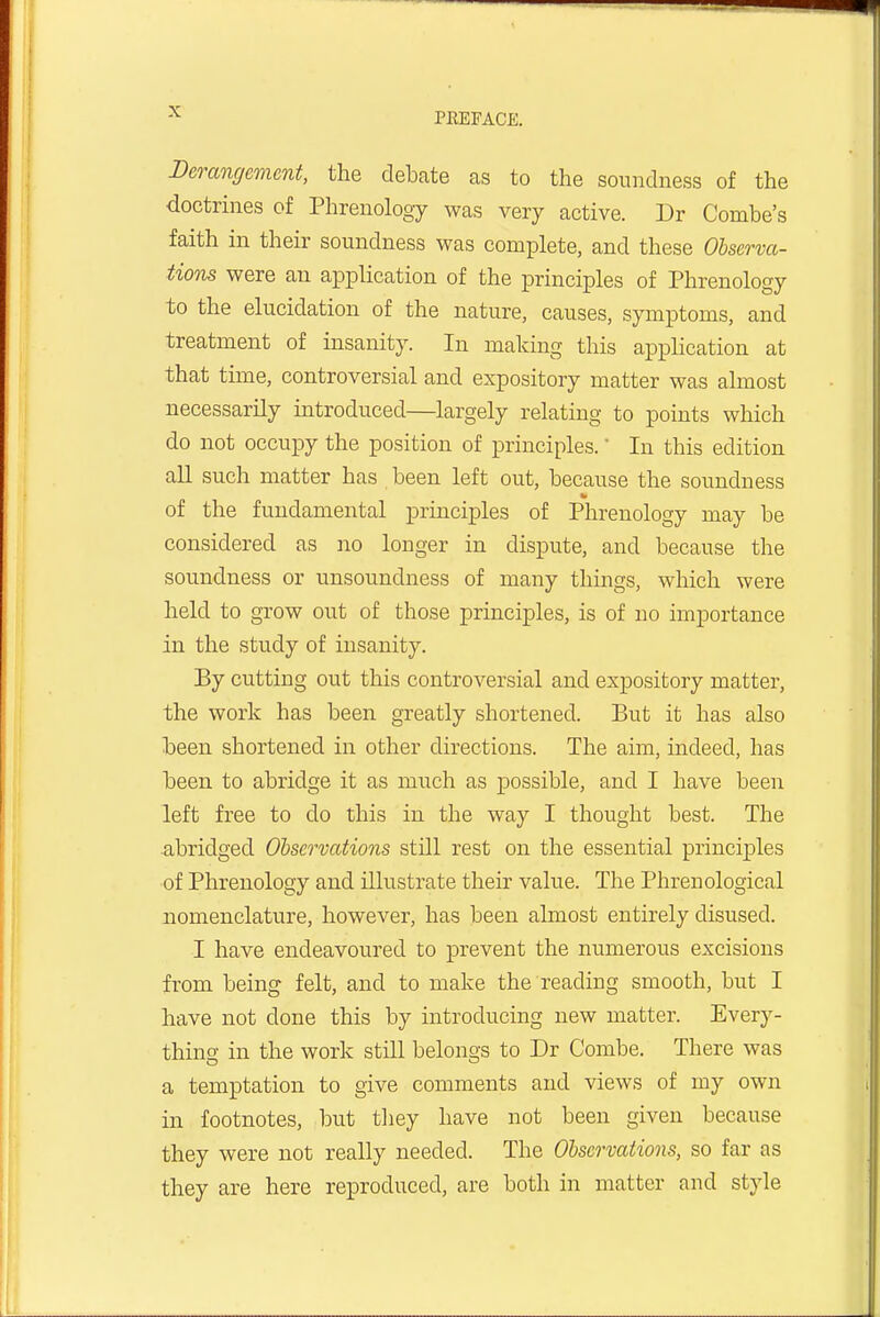 Derangement, the debate as to the soundness of the doctrines of Phrenology was very active. Dr Combe's faith in their soundness was complete, and these Observa- tions were an application of the principles of Phrenology to the elucidation of the nature, causes, symptoms, and treatment of insanity. In making this application at that time, controversial and expository matter was almost necessarily introduced—largely relating to points which do not occupy the position of principles. In this edition all such matter has been left out, because the soundness of the fundamental principles of Phrenology may be considered as no longer in dispute, and because the soundness or unsoundness of many things, which were held to grow out of those principles, is of no importance in the study of insanity. By cutting out this controversial and expository matter, the work has been greatly shortened. But it has also been shortened in other directions. The aim, indeed, has been to abridge it as much as possible, and I have been left free to do this in the way I thought best. The abridged Observations still rest on the essential principles of Phrenology and illustrate their value. The Phrenological nomenclature, however, has been almost entirely disused. I have endeavoured to prevent the numerous excisions from being felt, and to make the reading smooth, but I have not done this by hitroducing new matter. Every- thing in the work still belongs to Dr Combe. There was a temptation to give comments and views of my own in footnotes, but they have not been given because they were not really needed. The Observations, so far as they are here reproduced, are both in matter and style