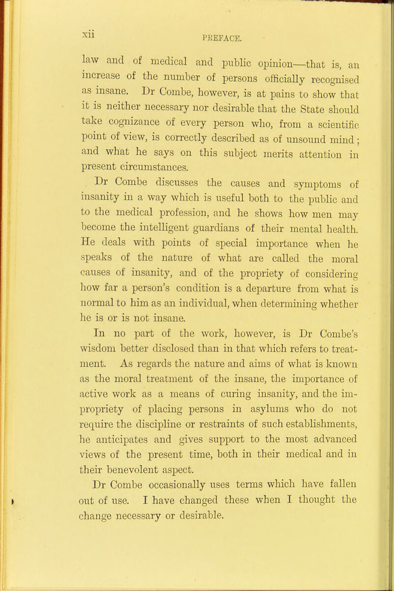 I'KEFACE. law and of medical and public opinion—that is, an increase of the number of persons officially recognised as insane. Dr Combe, however, is at pains to show that it is neither necessary nor desirable that the State should take cognizance of every person who, from a scientific point of view, is correctly described as of unsound mind; and what he says on this subject merits attention in present circumstances. Dr Combe discusses the causes and symptoms of insanity in a way which is useful both to the public and to the medical profession, and he shows how men may become the intelligent guardians of their mental health. He deals with points of special importance when he speaks of the nature of what are called the moral causes of insanity, and of the propriety of considering how far a person's condition is a departure from what is normal to him as an individual, when determining whether he is or is not insane. In no part of the work, however, is Dr Combe's wisdom better disclosed than in that which refers to treat- ment. As regards the nature and aims of what is known as the moral treatment of the insane, the importance of active work as a means of curing insanity, and the im- propriety of placing persons in asylums who do not require the discipline or restraints of such establishments, he anticipates and gives support to the most advanced views of the present time, both in their medical and in their benevolent aspect. Dr Combe occasionally uses terms which have fallen out of use. I have changed these when I thought the change necessary or desirable.