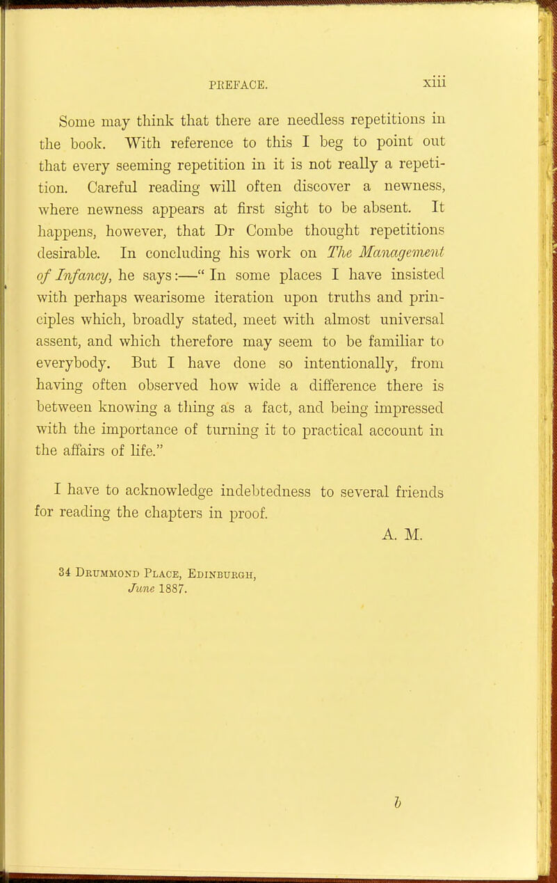 Some may think that there are needless repetitions in the book. With reference to this I beg to point out that every seeming repetition in it is not really a repeti- tion. Careful reading will often discover a newness, where newness appears at first sight to be absent. It happens, however, that Dr Combe thought repetitions desirable. In concluding his work on The Management of Infancy, he says:— In some places I have insisted with perhaps wearisome iteration upon truths and prin- ciples which, broadly stated, meet with almost universal assent, and which therefore may seem to be familiar to everybody. But I have done so intentionally, from having often observed how wide a difference there is between knowing a thing as a fact, and being impressed with the importance of turning it to practical account in the affairs of life. I have to acknowledge indebtedness to several friends for reading the chapters in proof. A. M. 34 Dkummond Place, Edinburgh, June 1887.