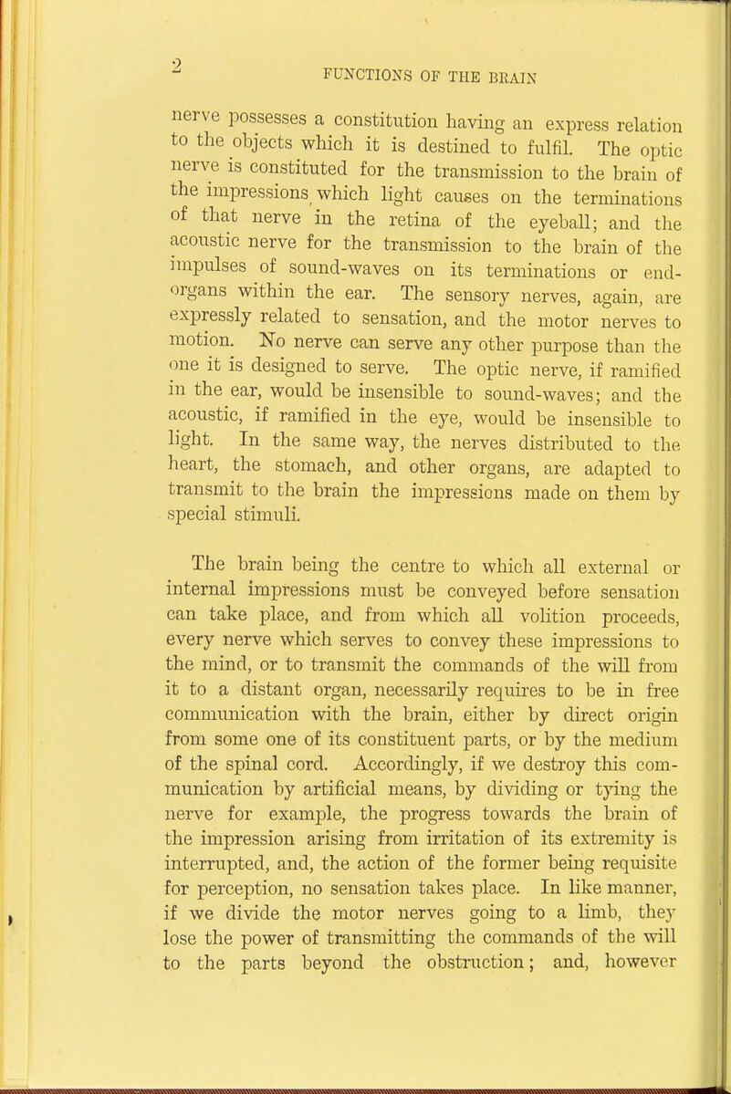 FUNCTIONS OF THE BRAIN nerve possesses a constitution having an express relation to the objects which it is destined to fulfil. The optic nerve is constituted for the transmission to the brain of the impressions which light causes on the terminations of that nerve in the retina of the eyeball; and the acoustic nerve for the transmission to the brain of the impulses of sound-waves on its terminations or end- organs within the ear. The sensory nerves, again, are expressly related to sensation, and the motor nerves to motion. No nerve can serve any other purpose than the one it is designed to serve. The optic nerve, if ramified in the ear, would be insensible to sound-waves; and the acoustic, if ramified in the eye, would be insensible to light. In the same way, the nerves distributed to the heart, the stomach, and other organs, are adapted to transmit to the brain the impressions made on them by special stimuli. The brain being the centre to which all external or internal impressions must be conveyed before sensation can take place, and from which all volition proceeds, every nerve which serves to convey these impressions to the mind, or to transmit the commands of the will from it to a distant organ, necessarily requires to be in free communication with the brain, either by direct origin from some one of its constituent parts, or by the medium of the spinal cord. Accordingly, if we destroy this com- munication by artificial means, by dividing or tying the nerve for example, the progress towards the brain of the impression arising from irritation of its extremity is interrupted, and, the action of the former being requisite for perception, no sensation takes place. In like manner, if we divide the motor nerves going to a limb, they lose the power of transmitting the commands of the will to the parts beyond the obstruction; and, however