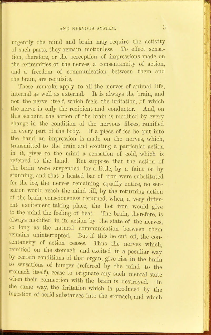 urgently the mind and brain may require the activity of such parts, they remain motionless. To effect sensa- tion, therefore, or the perception of impressions made on the extremities of the nerves, a consentaneity of action, and a freedom of communication between them and the brain, are requisite. These remarks apply to all the nerves of animal life, internal as well as external. It is always the brain, and not the nerve itself, which feels the irritation, ,of which the nerve is only the recipient and conductor. And, on this account, the action of the brain is modified by every change in the condition of the nervous fibres, ramified on every part of the body. If a piece of ice be put into the hand, an impression is made on the nerves, which, transmitted to the brain and exciting a particular action in it, gives to the mind a sensation of cold, which is referred to the hand. But suppose that the action of the brain were suspended for a little, by a faint or by stunning, and that a heated bar of iron were substituted for the ice, the nerves remaining equally entire, no sen- sation would reach the mind till, by the returning action of the brain, consciousness returned, when, a very differ- ent excitement taking place, the hot iron would give to the mind the feeling of heat. The brain, therefore, is always modified in its action by the state of the nerves, so long as the natural communication between them remains uninterrupted. But if this be cut off, the con- sentaneity of action ceases. Thus the nerves which, ramified on the stomach and excited in a peculiar way by certain conditions of that organ, give rise in the brain to sensations of hunger (referred by the mind to the stomach itself), cease to originate any such mental state when their connection with the brain is destroyed. In the same way, the irritation which is produced by the ingestion of acrid substances into the stomach, and which
