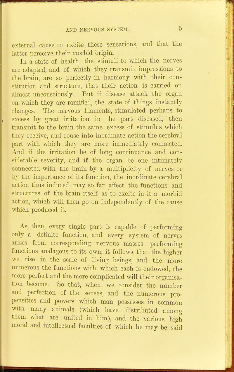 external cause to excite these sensations, and that the latter perceive their morbid origin. In a state of health the stimuli to which the nerves are adapted, and of which they transmit impressions to the brain, are so perfectly in harmony with their con- stitution and structure, that their action is carried on almost unconsciously. But if disease attack the organ on which they are ramified, the state of tilings instantly changes. The nervous filaments, stimulated perhaps to excess by great irritation in the part diseased, then transmit to the brain the same excess of stimulus which they receive, and rouse into inordinate action the cerebral part with which they are more immediately connected. And if the irritation be of long continuance and con- siderable severity, and if the organ be one intimately connected with the brain by a multiplicity of nerves or by the importance of its function, the inordinate cerebral action thus induced may so far affect the functions and structures of the brain itself as to excite in it a morbid action, which will then go on independently of the cause which produced it. As, then, every single part is capable of performing only a definite function, and every system of nerves arises from corresponding nervous masses performing functions analagous to its own, it follows, that the higher we rise in the scale of living beings, and the more numerous the functions with which each is endowed, the more perfect and the more complicated will their organisa- tion become. So that, when we consider the number and perfection of the senses, and the numerous pro- pensities and powers which man possesses in common with many animals (which have distributed among them what are united in him), and the various high moral and intellectual faculties of which he may be said