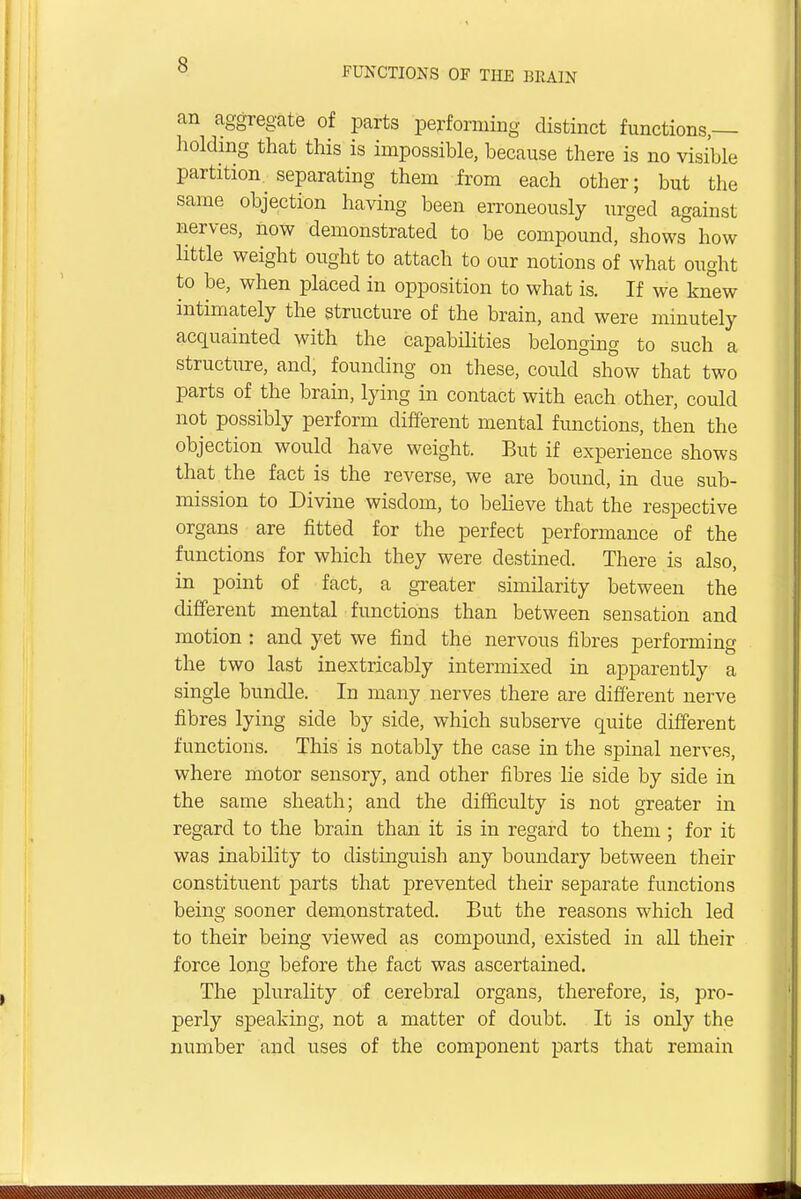 FUNCTIONS OF THE BRAIN an aggregate of parts performing distinct functions,— holding that this is impossible, because there is no visible partition, separating them from each other; but the same objection having been erroneously urged against nerves, now demonstrated to be compound, shows how little weight ought to attach to our notions of what ought to be, when placed in opposition to what is. If we knew intimately the structure of the brain, and were minutely acquainted with the capabilities belonging to such a structure, and, founding on these, could show that two parts of the brain, lying in contact with each other, could not possibly perform different mental functions, then the objection would have weight. But if experience shows that the fact is the reverse, we are bound, in due sub- mission to Divine wisdom, to believe that the respective organs are fitted for the perfect performance of the functions for which they were destined. There is also, in point of fact, a greater similarity between the different mental functions than between sensation and motion : and yet we find the nervous fibres performing the two last inextricably intermixed in apparently a single bundle. In many nerves there are different nerve fibres lying side by side, which subserve quite different functions. This is notably the case in the spinal nerves, where motor sensory, and other fibres lie side by side in the same sheath; and the difficulty is not greater in regard to the brain than it is in regard to them; for it was inability to distinguish any boundary between their constituent parts that prevented their separate functions being sooner demonstrated. But the reasons which led to their being viewed as compound, existed in all their force long before the fact was ascertained. The plurality of cerebral organs, therefore, is, pro- perly speaking, not a matter of doubt. It is only the number and uses of the component parts that remain