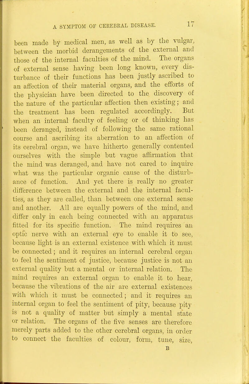 been made by medical men, as well as by the vulgar, between the morbid derangements of the external and those of the internal faculties of the mind. The organs of external sense having been long known, every dis- turbance of their functions has been justly ascribed to an affection of their material organs, and the efforts of the physician have been directed to the discovery of the nature of the particular affection then existing; and the treatment has been regulated accordingly. But when an internal faculty of feeling or of thinking has been deranged, instead of following the same rational course and ascribing its aberration to an affection of its cerebral organ, we have hitherto generally contented ourselves with the simple but vague affirmation that the mind was deranged, and have not cared to inquire what was the particular organic cause of the disturb- ance of function. And yet there is really no greater difference between the external and the internal facul- ties, as they are called, than between one external sense and another. All are equally powers of the mind, and differ only in each being connected with an apparatus fitted for its specific function. The mind requires an optic nerve with an external eye to enable it to see, because light is an external existence with which it must be connected; and it requires an internal cerebral organ to feel the sentiment of justice, because justice is not an external quality but a mental or internal relation. The mind requires an external organ to enable it to hear, because the vibrations of the air are external existences with which it must be connected; and it requires an internal organ to feel the sentiment of pity, because pity is not a quality of matter but simply a mental state or relation. The organs of the five senses are therefore merely parts added to the other cerebral organs, in order to connect the faculties of colour, form, tune, size, B