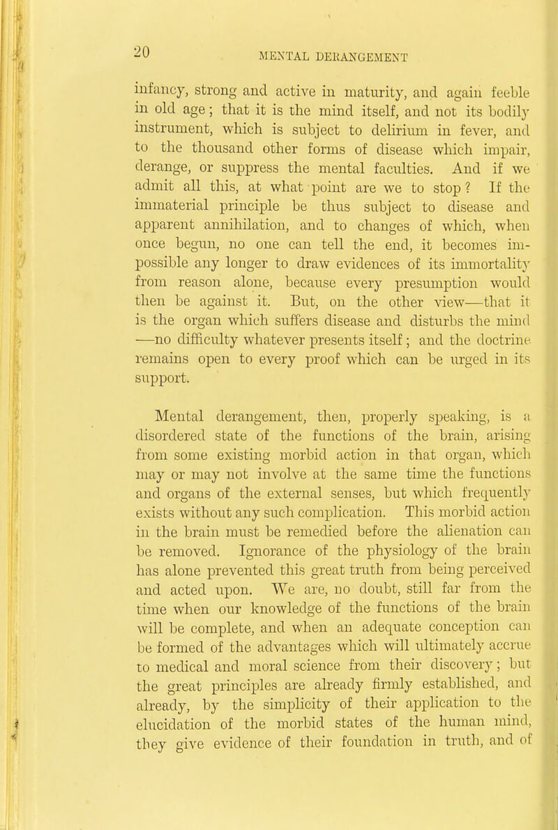 infancy, strong and active in maturity, and again feeble in old age; that it is the mind itself, and not its bodily instrument, which is subject to delirium in fever, and to the thousand other forms of disease which impair, derange, or suppress the mental faculties. And if we admit all this, at what point are we to stop? If the immaterial principle be thus subject to disease and apparent annihilation, and to changes of which, when once begun, no one can tell the end, it becomes im- possible any longer to draw evidences of its immortality from reason alone, because every presumption would then be against it. But, on the other view—that it is the organ which suffers disease and disturbs the mind —no difficulty whatever presents itself; and the doctrine remains open to every proof which can be urged in its support. Mental derangement, then, properly speaking, is a disordered state of the functions of the brain, arising from some existing morbid action in that organ, which may or may not involve at the same time the functions and organs of the external senses, but which frequently exists without any such complication. This morbid action in the brain must be remedied before the alienation can be removed. Ignorance of the physiology of the brain has alone prevented this great truth from being perceived and acted upon. We are, no doubt, still far from the time when our knowledge of the functions of the brain will be complete, and when an adequate conception can be formed of the advantages which wdl ultimately accrue to medical and moral science from their discovery; but the great principles are already firmly established, and already, by the simplicity of their application to the elucidation of the morbid states of the human mind, tbey give evidence of their foundation in truth, and of