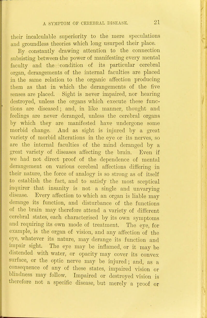 their incalculable superiority to the mere speculations and groundless theories which long usurped their place. By constantly drawing attention to the connection subsisting between the power of manifesting every mental faculty and the condition of its particular cerebral organ, derangements of the internal faculties are placed in the same relation to the organic affection producing them as that in which the derangements of the five senses are placed. Sight is never impaired, nor hearing destroyed, unless the organs which execute these func- tions are diseased; and, in like manner, thought and feelings are never deranged, unless the cerebral organs by which they are manifested have undergone some morbid change. And as sight is injured by a great variety of morbid alterations in the eye or its nerves, so are the internal faculties of the mind deranged by a great variety of diseases affecting the brain. Even if we had not direct proof of the dependence of mental derangement on various cerebral affections differing in their nature, the force of analogy is so strong as of itself to establish the fact, and to satisfy the most sceptical inquirer that insanity is not a single and unvarying disease. Every affection to which an organ is liable may derange its function, and disturbance of the functions of the brain may therefore attend a variety of different cerebral states, each characterised by its own symptoms and requiring its own mode of treatment. The eye, for example, is the organ of vision, and any affection of the eye, whatever its nature, may derange its function and impair sight. The eye may be inflamed, or it may be distended with water, or opacity may cover its convex surface, or the optic nerve may be injured; and, as a consequence of any of these states, impaired vision or blindness may follow. Impaired or destroyed vision is therefore not a specific disease, but merely a proof or