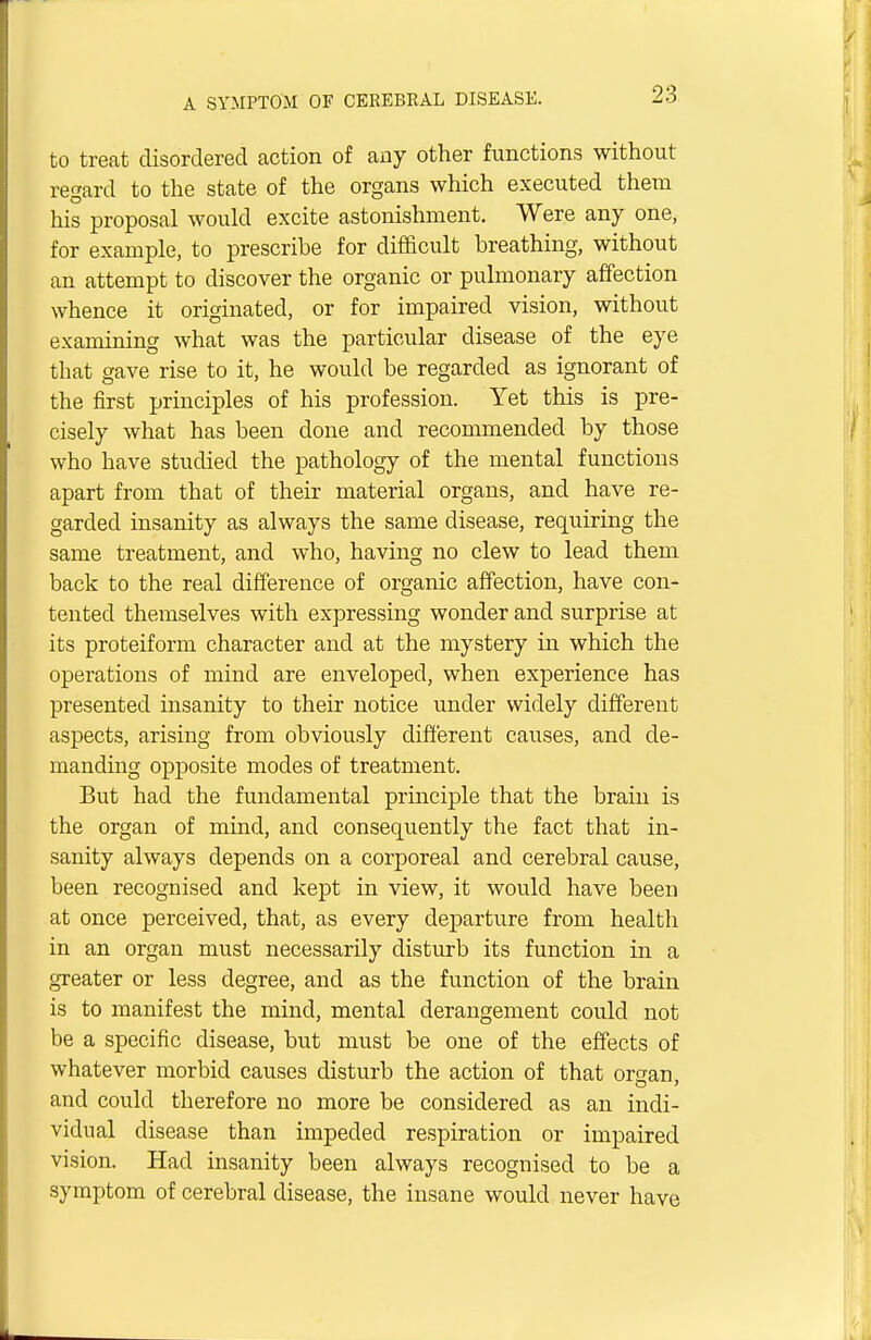 to treat disordered action of any other functions without regard to the state of the organs which executed them his proposal would excite astonishment. Were any one, for example, to prescribe for difficult breathing, without an attempt to discover the organic or pulmonary affection whence it originated, or for impaired vision, without examining what was the particular disease of the eye that gave rise to it, he would be regarded as ignorant of the first principles of his profession. Yet this is pre- cisely what has been done and recommended by those who have studied the pathology of the mental functions apart from that of their material organs, and have re- garded insanity as always the same disease, requiring the same treatment, and who, having no clew to lead them back to the real difference of organic affection, have con- tented themselves with expressing wonder and surprise at its proteiform character and at the mystery in which the operations of mind are enveloped, when experience has presented insanity to their notice under widely different aspects, arising from obviously different causes, and de- manding opposite modes of treatment. But had the fundamental principle that the brain is the organ of mind, and consequently the fact that in- sanity always depends on a corporeal and cerebral cause, been recognised and kept in view, it would have been at once perceived, that, as every departure from health in an organ must necessarily disturb its function in a greater or less degree, and as the function of the brain is to manifest the mind, mental derangement could not be a specific disease, but must be one of the effects of whatever morbid causes disturb the action of that oro-an and could therefore no more be considered as an indi- vidual disease than impeded respiration or impaired vision. Had insanity been always recognised to be a symptom of cerebral disease, the insane would never have