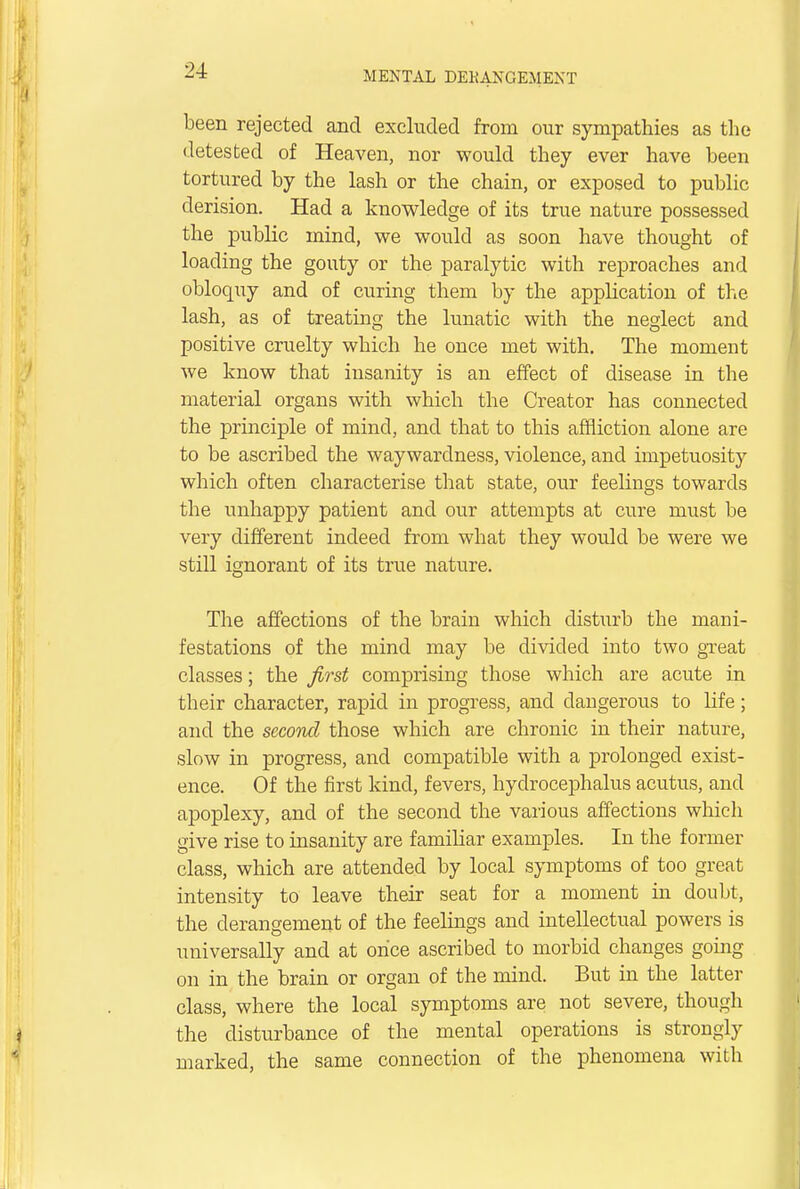 been rejected and excluded from our sympathies as the detested of Heaven, nor would they ever have been tortured by the lash or the chain, or exposed to public derision. Had a knowledge of its true nature possessed the public mind, we would as soon have thought of loading the gouty or the paralytic with reproaches and obloquy and of curing them by the application of the lash, as of treating the lunatic with the neglect and positive cruelty which he once met with. The moment we know that insanity is an effect of disease in the material organs with which the Creator has connected the principle of mind, and that to this affliction alone are to be ascribed the waywardness, violence, and impetuosity which often characterise that state, our feelings towards the unhappy patient and our attempts at cure must be very different indeed from what they would be were we still ignorant of its true nature. The affections of the brain which disturb the mani- festations of the mind may be divided into two great classes; the first comprising those which are acute in their character, rapid in progress, and dangerous to life; and the second those which are chronic in their nature, slow in progress, and compatible with a prolonged exist- ence. Of the first kind, fevers, hydrocephalus acutus, and apoplexy, and of the second the various affections which give rise to insanity are familiar examples. In the former class, which are attended by local symptoms of too great intensity to leave their seat for a moment in doubt, the derangement of the feelings and intellectual powers is universally and at once ascribed to morbid changes going on in the brain or organ of the mind. But in the latter class, where the local symptoms are not severe, though the disturbance of the mental operations is strongly marked, the same connection of the phenomena with