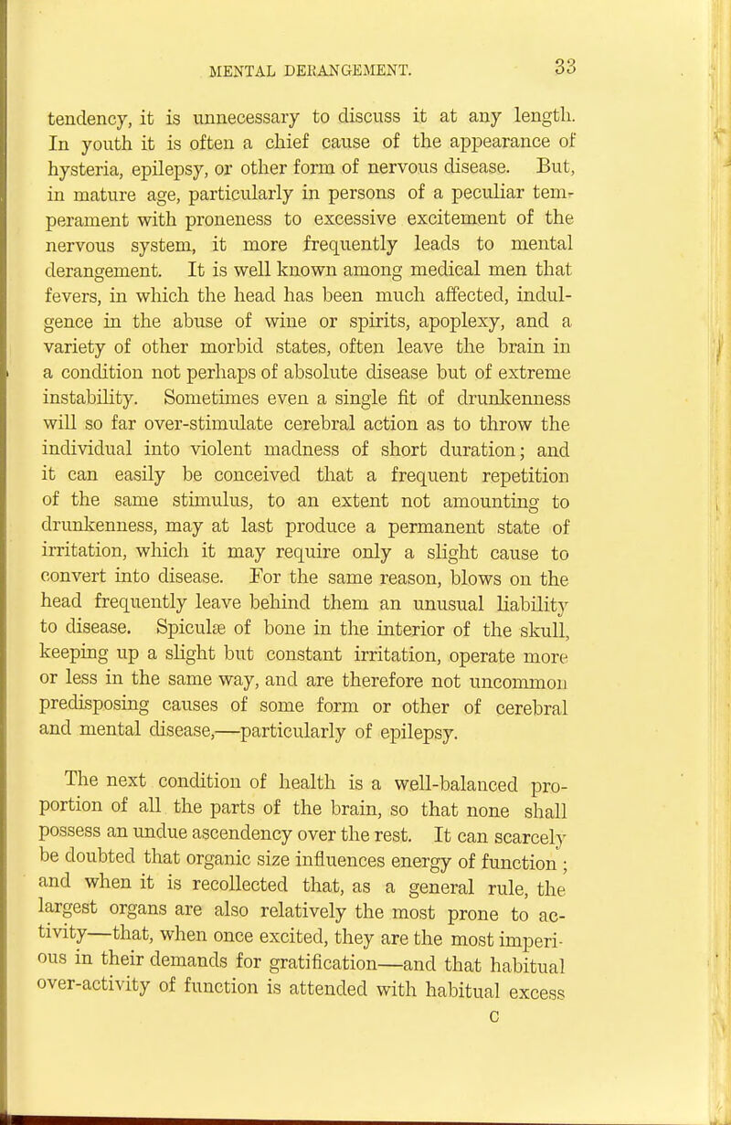 tendency, it is unnecessary to discuss it at any length. In youth it is often a chief cause of the appearance of hysteria, epilepsy, or other form of nervous disease. But, in mature age, particularly in persons of a peculiar tem- perament with proneness to excessive excitement of the nervous system, it more frequently leads to mental derangement. It is well known among medical men that fevers, in which the head has been much affected, indul- gence in the abuse of wine or spirits, apoplexy, and a variety of other morbid states, often leave the brain in a condition not perhaps of absolute disease but of extreme instability. Sometimes even a single fit of drunkenness will so far over-stimulate cerebral action as to throw the individual into violent madness of short duration; and it can easily be conceived that a frequent repetition of the same stimulus, to an extent not amounting to drunkenness, may at last produce a permanent state of irritation, which it may require only a slight cause to convert into disease. For the same reason, blows on the head frequently leave behind them an unusual liability to disease. Spieulae of bone in the interior of the skull, keeping up a slight but constant irritation, operate more or less in the same way, and are therefore not uncommon predisposing causes of some form or other of cerebral and mental disease,—particularly of epilepsy. The next condition of health is a well-balanced pro- portion of all the parts of the brain, so that none shall possess an undue ascendency over the rest. It can scarcely be doubted that organic size influences energy of function ; and when it is recollected that, as a general rule, the largest organs are also relatively the most prone to ac- tivity—that, when once excited, they are the most imperi- ous in their demands for gratification—and that habitual over-activity of function is attended with habitual excess c