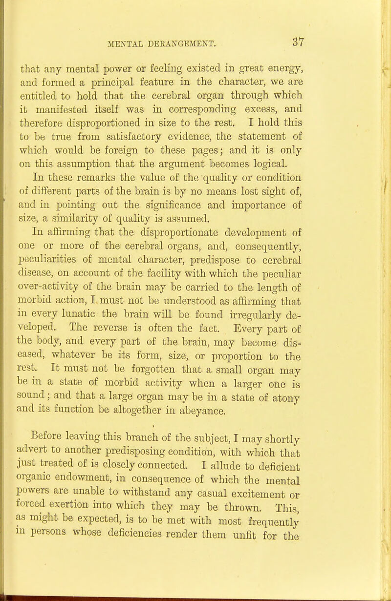that any mental power or feeling existed in great energy, and formed a principal feature in the character, we are entitled to hold that the cerebral organ through which it manifested itself was in corresponding excess, and therefore disproportioned in size to the rest. I hold this to be true from satisfactory evidence, the statement of which would be foreign to these pages; and it is only on this assumption that the argument becomes logical. In these remarks the value of the quality or condition of different parts of the brain is by no means lost sight of, and in pointing out the significance and importance of size, a similarity of quality is assumed. In affirming that the disproportionate development of one or more of the cerebral organs, and, consequently, peculiarities of mental character, predispose to cerebral disease, on account of the facility with which the peculiar over-activity of the brain may be carried to the length of morbid action, I must not be understood as affirming that in every lunatic the brain will be found irregularly de- veloped. The reverse is often the fact. Every part of the body, and every part of the brain, may become dis- eased, whatever be its form, size, or proportion to the rest. It must not be forgotten that a small organ may be in a state of morbid activity when a larger one is sound; and that a large organ may be in a state of atony and its function be altogether in abeyance. Before leaving this branch of the subject, I may shortly advert to another predisposing condition, with which that just treated of is closely connected. I allude to deficient organic endowment, in consequence of which the mental powers are unable to withstand any casual excitement or forced exertion into which they may be thrown. This, as might be expected, is to be met with most frequently in persons whose deficiencies render them unfit for the