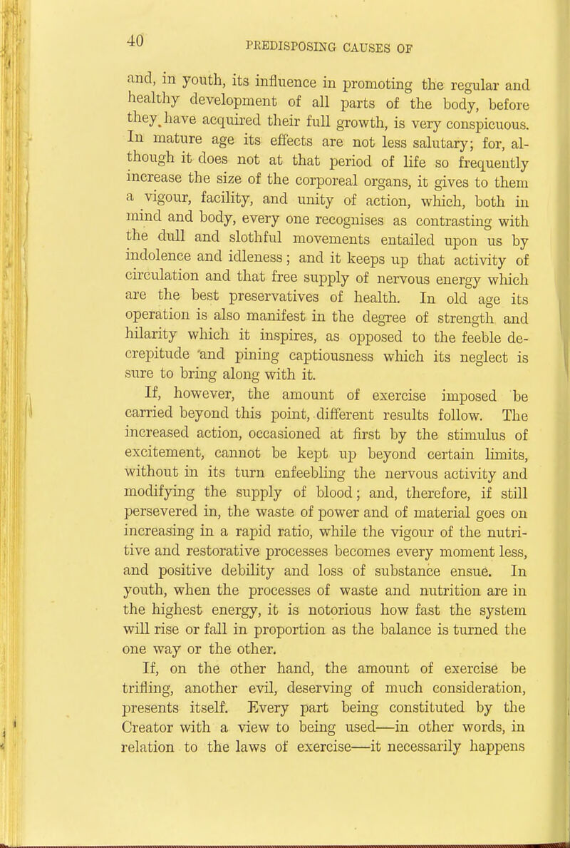 and, in youth, its influence in promoting the regular and healthy development of all parts of the body, before they, have acquired their full growth, is very conspicuous. In mature age its effects are not less salutary; for, al- though it does not at that period of life so frequently increase the size of the corporeal organs, it gives to them a vigour, facility, and unity of action, which, both in mind and body, every one recognises as contrasting with the dull and slothful movements entailed upon us by indolence and idleness; and it keeps up that activity of circulation and that free supply of nervous energy which are the best preservatives of health. In old age its operation is also manifest in the degree of strength and hilarity which it inspires, as opposed to the feeble de- crepitude 'and pining captiousness which its neglect is sure to bring along with it. If, however, the amount of exercise imposed be carried beyond this point, different results follow. The increased action, occasioned at first by the stimulus of excitement, cannot be kept up beyond certain limits, without in its turn enfeebling the nervous activity and modifying the supply of blood; and, therefore, if still persevered in, the waste of power and of material goes on increasing in a rapid ratio, while the vigour of the nutri- tive and restorative processes becomes every moment less, and positive debility and loss of substance ensue. In youth, when the processes of waste and nutrition are in the highest energy, it is notorious how fast the system will rise or fall in proportion as the balance is turned the one way or the other. If, on the other hand, the amount of exercise be trifling, another evil, deserving of much consideration, presents itself. Every part being constituted by the Creator with a view to being used—in other words, in relation to the laws of exercise—it necessarily happens
