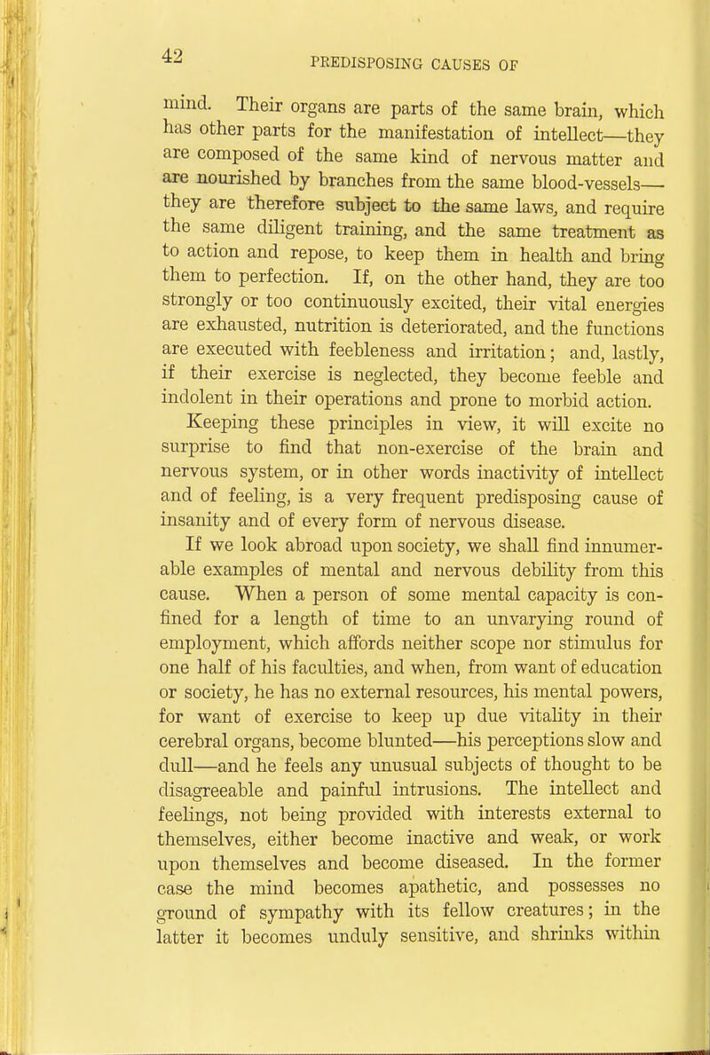 PREDISPOSING CAUSES OF mind. Their organs are parts of the same brain, which has other parts for the manifestation of intellect—they are composed of the same kind of nervous matter and are nourished by branches from the same blood-vessels— they are therefore subject to the same laws, and require the same diligent training, and the same treatment as to action and repose, to keep them in health and bring them to perfection. If, on the other hand, they are too strongly or too continuously excited, their vital energies are exhausted, nutrition is deteriorated, and the functions are executed with feebleness and irritation; and, lastly, if their exercise is neglected, they become feeble and indolent in their operations and prone to morbid action. Keeping these principles in view, it will excite no surprise to find that non-exercise of the brain and nervous system, or in other words inactivity of intellect and of feeling, is a very frequent predisposing cause of insanity and of every form of nervous disease. If we look abroad upon society, we shall find innumer- able examples of mental and nervous debility from this cause. When a person of some mental capacity is con- fined for a length of time to an unvarying round of employment, which affords neither scope nor stimulus for one half of his faculties, and when, from want of education or society, he has no external resources, his mental powers, for want of exercise to keep up due vitality in their cerebral organs, become blunted—his perceptions slow and dull—and he feels any unusual subjects of thought to be disagreeable and painful intrusions. The intellect and feelings, not being provided with interests external to themselves, either become inactive and weak, or work upon themselves and become diseased. In the former case the mind becomes apathetic, and possesses no ground of sympathy with its fellow creatures; in the latter it becomes unduly sensitive, and shrinks within