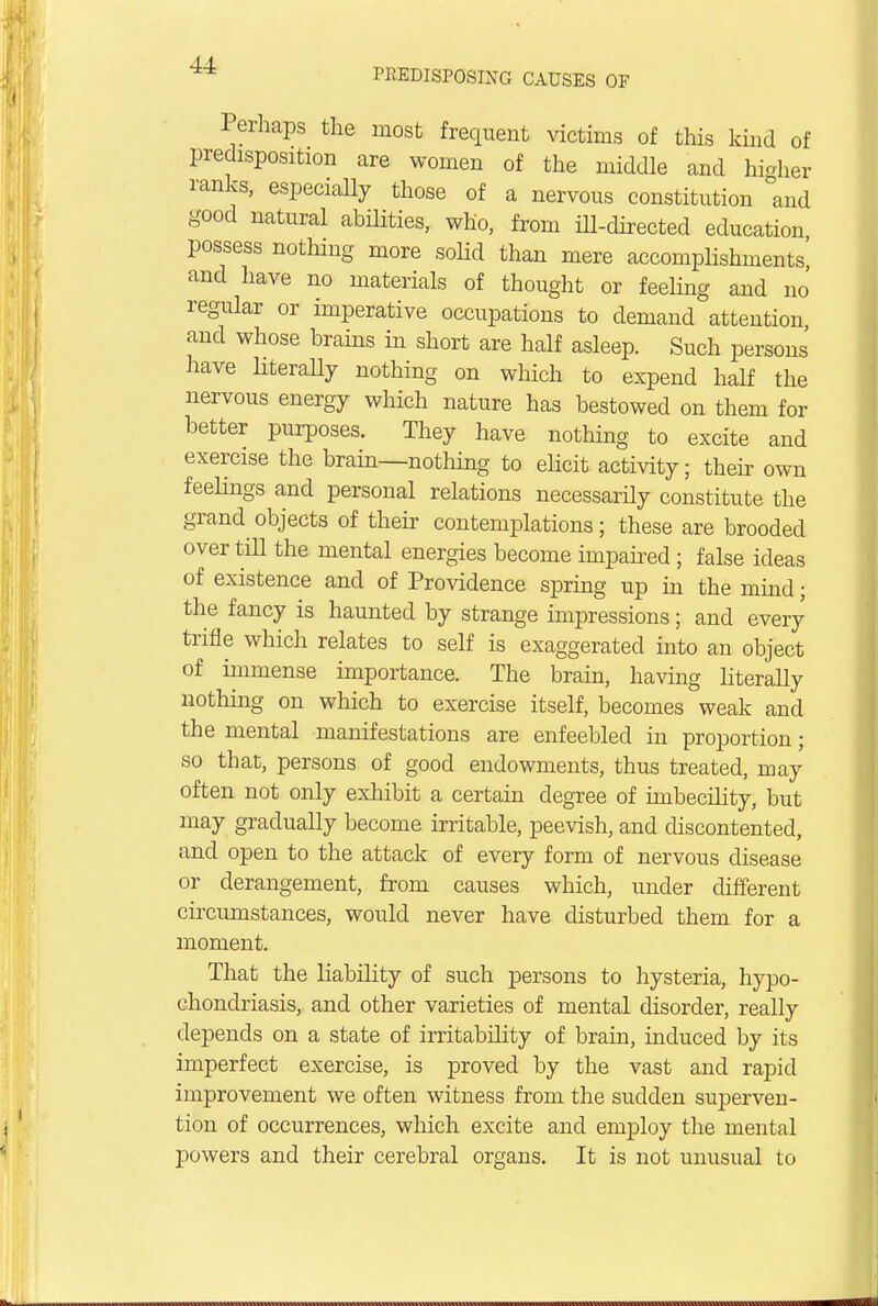 Perhaps the most frequent victims of this kind of predisposition are women of the middle and higher ranks, especially those of a nervous constitution and good natural abilities, who, from ill-directed education possess nothing more solid than mere accomplishments' and have no materials of thought or feeling and no regular or imperative occupations to demand attention and whose brains in short are half asleep. Such persons have literally nothing on which to expend half the nervous energy which nature has bestowed on them for better purposes. They have nothing to excite and exercise the brain—nothing to elicit activity; their own feelings and personal relations necessarily constitute the grand objects of their contemplations; these are brooded over till the mental energies become impaired; false ideas of existence and of Providence spring up in the mind; the fancy is haunted by strange impressions; and every trifle which relates to self is exaggerated into an object of immense importance. The brain, having literally nothing on which to exercise itself, becomes weak and the mental manifestations are enfeebled in proportion; so that, persons of good endowments, thus treated, may often not only exhibit a certain degree of imbecility, but may gradually become irritable, peevish, and discontented, and open to the attack of every form of nervous disease or derangement, from causes which, under different circumstances, would never have disturbed them for a moment. That the liability of such persons to hysteria, hypo- chondriasis, and other varieties of mental disorder, really depends on a state of irritability of brain, induced by its imperfect exercise, is proved by the vast and rapid improvement we often witness from the sudden superven- tion of occurrences, which excite and employ the mental powers and their cerebral organs. It is not unusual to
