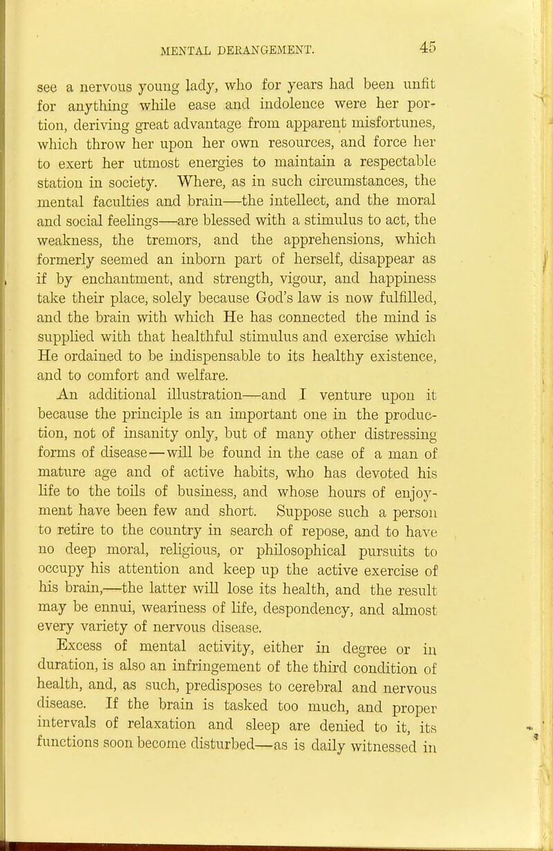 see a nervous young lady, who for years had been unfit for anything while ease and indolence were her por- tion, deriving great advantage from apparent misfortunes, which throw her upon her own resources, and force her to exert her utmost energies to maintain a respectable station in society. Where, as in such circumstances, the mental faculties and brain—the intellect, and the moral and social feelings—are blessed with a stimulus to act, the weakness, the tremors, and the apprehensions, which formerly seemed an inborn part of herself, disappear as if by enchantment, and strength, vigour, and happiness take their place, solely because God's law is now fulfilled, and the brain with which He has connected the mind is supplied with that healthful stimulus and exercise which He ordained to be indispensable to its healthy existence, and to comfort and welfare. An additional illustration—and I venture upon it because the principle is an important one in the produc- tion, not of insanity only, but of many other distressing forms of disease—will be found in the case of a man of mature age and of active habits, who has devoted his life to the toils of business, and whose hours of enjoy- ment have been few and short. Suppose such a person to retire to the country in search of repose, and to have no deep moral, religious, or philosophical pursuits to occupy his attention and keep up the active exercise of his brain,—the latter will lose its health, and the result may be ennui, weariness of life, despondency, and almost every variety of nervous disease. Excess of mental activity, either in degree or in duration, is also an infringement of the third condition of health, and, as such, predisposes to cerebral and nervous disease. If the brain is tasked too much, and proper intervals of relaxation and sleep are denied to it, its functions soon become disturbed—as is daily witnessed in